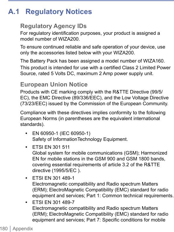 180 | AppendixA.1  Regulatory NoticesRegulatory Agency IDsFor regulatory identification purposes, your product is assigned a model number of WIZA200.To ensure continued reliable and safe operation of your device, use only the accessories listed below with your WIZA200.The Battery Pack has been assigned a model number of WIZA160.This product is intended for use with a certified Class 2 Limited Power Source, rated 5 Volts DC, maximum 2 Amp power supply unit.European Union NoticeProducts with CE marking comply with the R&amp;TTE Directive (99/5/EC), the EMC Directive (89/336/EEC), and the Low Voltage Directive (73/23/EEC) issued by the Commission of the European Community.Compliance with these directives implies conformity to the following European Norms (in parentheses are the equivalent international standards).•  EN 60950-1 (IEC 60950-1) Safety of InformationTechnology Equipment.•  ETSI EN 301 511  Global system for mobile communications (GSM); Harmonized EN for mobile stations in the GSM 900 and GSM 1800 bands, covering essential requirements of article 3.2 of the R&amp;TTE directive (1995/5/EC ).•  ETSI EN 301 489-1  Electromagnetic compatibility and Radio spectrum Matters (ERM); ElectroMagnetic Compatibility (EMC) standard for radio equipment and services; Part 1: Common technical requirements.•  ETSI EN 301 489-7  Electromagnetic compatibility and Radio spectrum Matters (ERM); ElectroMagnetic Compatibility (EMC) standard for radio equipment and services; Part 7: Speciﬁc conditions for mobile 