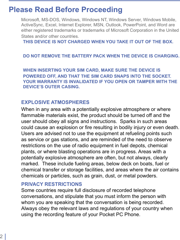 2 | Please Read Before ProceedingMicrosoft, MS-DOS, Windows, Windows NT, Windows Server, Windows Mobile, ActiveSync, Excel, Internet Explorer, MSN, Outlook, PowerPoint, and Word are either registered trademarks or trademarks of Microsoft Corporation in the United States and/or other countries.THIS DEVICE IS NOT CHARGED WHEN YOU TAKE IT OUT OF THE BOX.DO NOT REMOVE THE BATTERY PACK WHEN THE DEVICE IS CHARGING.WHEN INSERTING YOUR SIM CARD, MAKE SURE THE DEVICE IS POWERED OFF, AND THAT THE SIM CARD SNAPS INTO THE SOCKET.YOUR WARRANTY IS INVALIDATED IF YOU OPEN OR TAMPER WITH THE DEVICE’S OUTER CASING.EXPLOSIVE ATMOSPHERESWhen in any area with a potentially explosive atmosphere or where flammable materials exist, the product should be turned off and the user should obey all signs and instructions.  Sparks in such areas could cause an explosion or fire resulting in bodily injury or even death.  Users are advised not to use the equipment at refueling points such as service or gas stations, and are reminded of the need to observe restrictions on the use of radio equipment in fuel depots, chemical plants, or where blasting operations are in progress. Areas with a potentially explosive atmosphere are often, but not always, clearly marked.  These include fueling areas, below deck on boats, fuel or chemical transfer or storage facilities, and areas where the air contains chemicals or particles, such as grain, dust, or metal powders.PRIVACY RESTRICTIONSSome countries require full disclosure of recorded telephone conversations, and stipulate that you must inform the person with whom you are speaking that the conversation is being recorded. Always obey the relevant laws and regulations of your country when using the recording feature of your Pocket PC Phone.