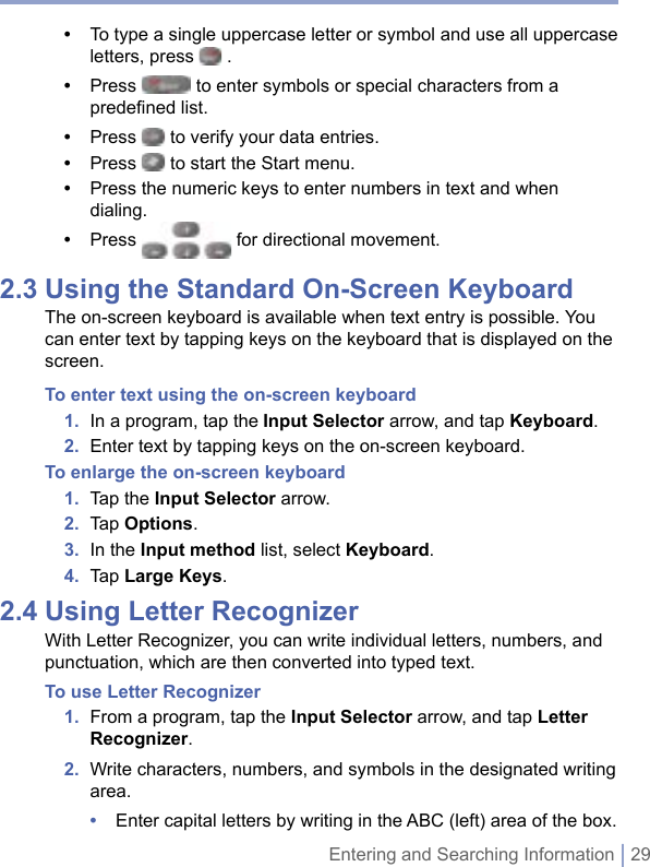 Entering and Searching Information | 29•   To type a single uppercase letter or symbol and use all uppercase letters, press   .•   Press   to enter symbols or special characters from a predeﬁned list.•  Press   to verify your data entries.•  Press   to start the Start menu.•  Press the numeric keys to enter numbers in text and when dialing. •  Press   for directional movement.2.3 Using the Standard On-Screen KeyboardThe on-screen keyboard is available when text entry is possible. You can enter text by tapping keys on the keyboard that is displayed on the screen.To enter text using the on-screen keyboard1.  In a program, tap the Input Selector arrow, and tap Keyboard.2.  Enter text by tapping keys on the on-screen keyboard.To enlarge the on-screen keyboard1.  Tap the Input Selector arrow.2.  Tap Options. 3.  In the Input method list, select Keyboard.4.  Tap Large Keys.2.4 Using Letter RecognizerWith Letter Recognizer, you can write individual letters, numbers, and punctuation, which are then converted into typed text.To use Letter Recognizer1.   From a program, tap the Input Selector arrow, and tap Letter Recognizer.2.   Write characters, numbers, and symbols in the designated writing area.•  Enter capital letters by writing in the ABC (left) area of the box.