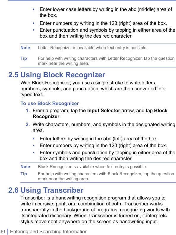 30 | Entering and Searching Information•   Enter lower case letters by writing in the abc (middle) area of the box.•  Enter numbers by writing in the 123 (right) area of the box.•   Enter punctuation and symbols by tapping in either area of the box and then writing the desired character.Note Letter Recognizer is available when text entry is possible.Tip For help with writing characters with Letter Recognizer, tap the question mark near the writing area.2.5 Using Block RecognizerWith Block Recognizer, you use a single stroke to write letters, numbers, symbols, and punctuation, which are then converted into typed text.To use Block Recognizer1.   From a program, tap the Input Selector arrow, and tap Block Recognizer.2.   Write characters, numbers, and symbols in the designated writing area.•  Enter letters by writing in the abc (left) area of the box.•  Enter numbers by writing in the 123 (right) area of the box.•   Enter symbols and punctuation by tapping in either area of the box and then writing the desired character.Note  Block Recognizer is available when text entry is possible.Tip  For help with writing characters with Block Recognizer, tap the question mark near the writing area.2.6 Using TranscriberTranscriber is a handwriting recognition program that allows you to write in cursive, print, or a combination of both. Transcriber works transparently in the background of programs, recognizing words with its integrated dictionary. When Transcriber is turned on, it interprets stylus movement anywhere on the screen as handwriting input.