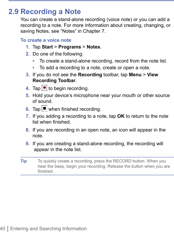 40 | Entering and Searching Information2.9 Recording a NoteYou can create a stand-alone recording (voice note) or you can add a recording to a note. For more information about creating, changing, or saving Notes, see “Notes” in Chapter 7.To create a voice note1.  Tap Start &gt; Programs &gt; Notes.2.  Do one of the following:•  To create a stand-alone recording, record from the note list.•  To add a recording to a note, create or open a note.3.   If you do not see the Recording toolbar, tap Menu &gt; View Recording Toolbar.4.  Tap   to begin recording.5.   Hold your device’s microphone near your mouth or other source of sound.6.  Tap   when ﬁnished recording.7.   If you adding a recording to a note, tap OK to return to the note list when ﬁnished.8.   If you are recording in an open note, an icon will appear in the note.9.  I f you are creating a stand-alone recording, the recording will appear in the note list.Tip To quickly create a recording, press the RECORD button. When you hear the beep, begin your recording. Release the button when you are finished.