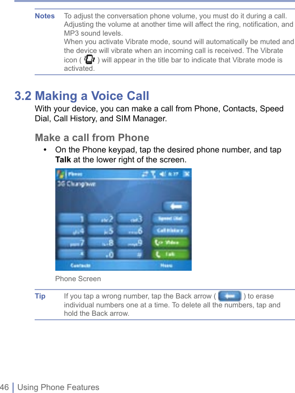 46 | Using Phone FeaturesNotes  To adjust the conversation phone volume, you must do it during a call. Adjusting the volume at another time will affect the ring, notification, and MP3 sound levels.When you activate Vibrate mode, sound will automatically be muted and the device will vibrate when an incoming call is received. The Vibrate icon (   ) will appear in the title bar to indicate that Vibrate mode is activated.3.2 Making a Voice CallWith your device, you can make a call from Phone, Contacts, Speed Dial, Call History, and SIM Manager. Make a call from Phone•   On the Phone keypad, tap the desired phone number, and tap Talk at the lower right of the screen.Phone ScreenTip  If you tap a wrong number, tap the Back arrow (   ) to erase individual numbers one at a time. To delete all the numbers, tap and hold the Back arrow.