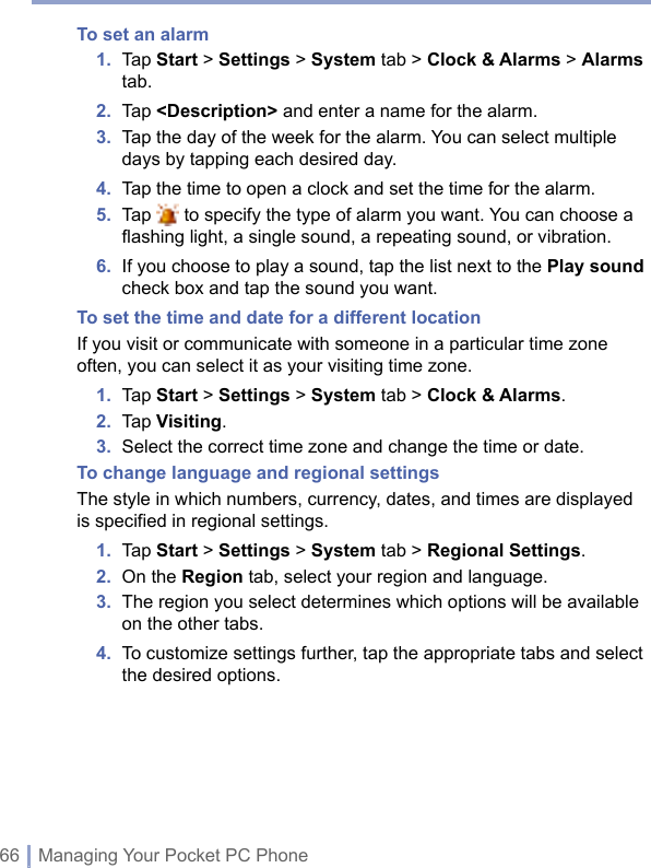 66 | Managing Your Pocket PC PhoneTo set an alarm1.   Tap Start &gt; Settings &gt; System tab &gt; Clock &amp; Alarms &gt; Alarms tab.2.  Tap &lt;Description&gt; and enter a name for the alarm.3.   Tap the day of the week for the alarm. You can select multiple days by tapping each desired day.4.  Tap the time to open a clock and set the time for the alarm.5.   Tap   to specify the type of alarm you want. You can choose a ﬂashing light, a single sound, a repeating sound, or vibration.6.   If you choose to play a sound, tap the list next to the Play sound check box and tap the sound you want.To set the time and date for a different locationIf you visit or communicate with someone in a particular time zone often, you can select it as your visiting time zone.1.  Tap Start &gt; Settings &gt; System tab &gt; Clock &amp; Alarms.2.  Tap Visiting.3.  Select the correct time zone and change the time or date.To change language and regional settingsThe style in which numbers, currency, dates, and times are displayed is specified in regional settings.1.  Tap Start &gt; Settings &gt; System tab &gt; Regional Settings.2.  On the Region tab, select your region and language.3.   The region you select determines which options will be available on the other tabs.4.   To customize settings further, tap the appropriate tabs and select the desired options.