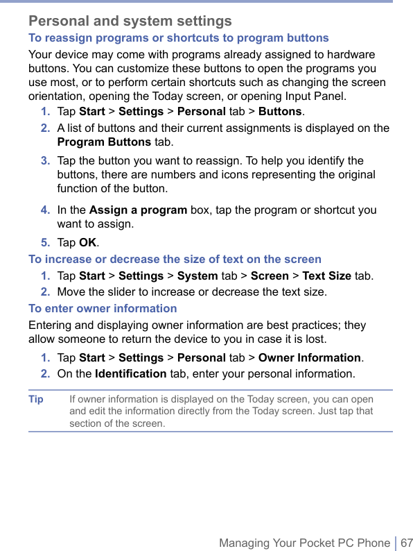 Managing Your Pocket PC Phone | 67Personal and system settingsTo reassign programs or shortcuts to program buttonsYour device may come with programs already assigned to hardware buttons. You can customize these buttons to open the programs you use most, or to perform certain shortcuts such as changing the screen orientation, opening the Today screen, or opening Input Panel.1.  Tap Start &gt; Settings &gt; Personal tab &gt; Buttons.2.   A list of buttons and their current assignments is displayed on the Program Buttons tab.3.   Tap the button you want to reassign. To help you identify the buttons, there are numbers and icons representing the original function of the button.4.   In the Assign a program box, tap the program or shortcut you want to assign.5.  Tap OK.To increase or decrease the size of text on the screen1.  Tap Start &gt; Settings &gt; System tab &gt; Screen &gt; Text Size tab.2.  Move the slider to increase or decrease the text size.To enter owner informationEntering and displaying owner information are best practices; they allow someone to return the device to you in case it is lost.1.   Tap Start &gt; Settings &gt; Personal tab &gt; Owner Information.2.  On the Identiﬁcation tab, enter your personal information.Tip If owner information is displayed on the Today screen, you can open and edit the information directly from the Today screen. Just tap that section of the screen.