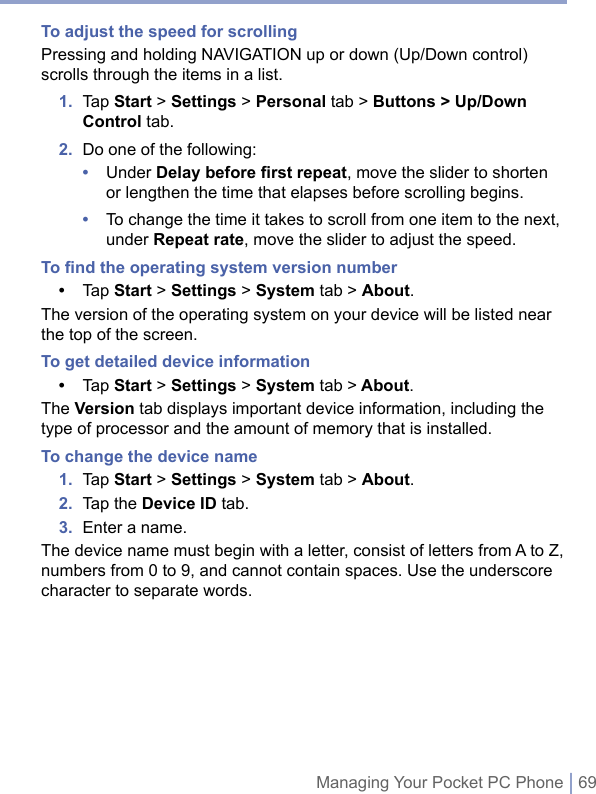 Managing Your Pocket PC Phone | 69To adjust the speed for scrollingPressing and holding NAVIGATION up or down (Up/Down control) scrolls through the items in a list.1.   Tap Start &gt; Settings &gt; Personal tab &gt; Buttons &gt; Up/Down Control tab.2.  Do one of the following:•   Under Delay before first repeat, move the slider to shorten or lengthen the time that elapses before scrolling begins.•   To change the time it takes to scroll from one item to the next, under Repeat rate, move the slider to adjust the speed.To ﬁnd the operating system version number•  Tap Start &gt; Settings &gt; System tab &gt; About.The version of the operating system on your device will be listed near the top of the screen.To get detailed device information•  Tap Start &gt; Settings &gt; System tab &gt; About.The Version tab displays important device information, including the type of processor and the amount of memory that is installed.To change the device name1.  Tap Start &gt; Settings &gt; System tab &gt; About.2.  Tap the Device ID tab.3.  Enter a name.The device name must begin with a letter, consist of letters from A to Z, numbers from 0 to 9, and cannot contain spaces. Use the underscore character to separate words.