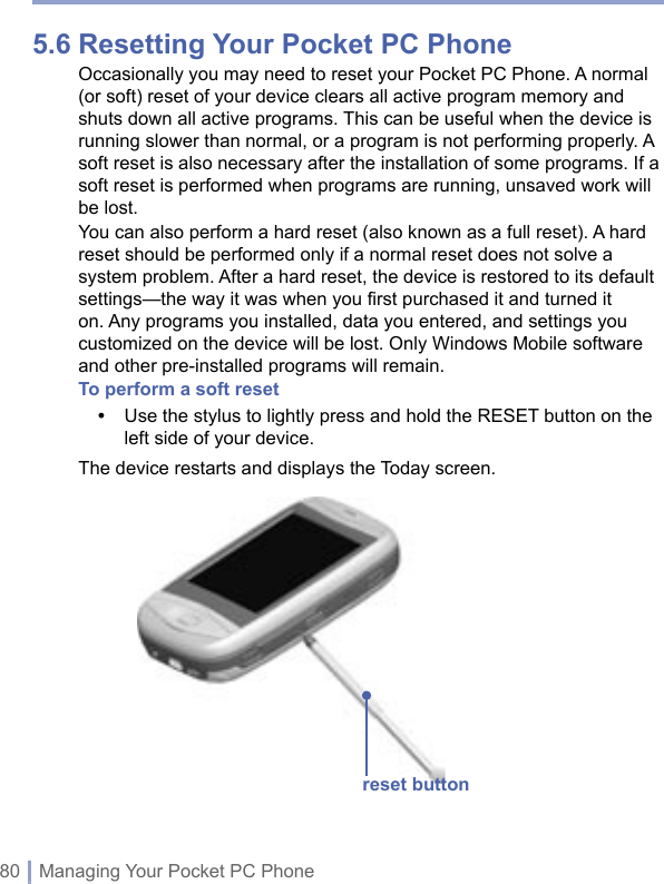 80 | Managing Your Pocket PC Phone5.6 Resetting Your Pocket PC PhoneOccasionally you may need to reset your Pocket PC Phone. A normal (or soft) reset of your device clears all active program memory and shuts down all active programs. This can be useful when the device is running slower than normal, or a program is not performing properly. A soft reset is also necessary after the installation of some programs. If a soft reset is performed when programs are running, unsaved work will be lost. You can also perform a hard reset (also known as a full reset). A hard reset should be performed only if a normal reset does not solve a system problem. After a hard reset, the device is restored to its default settings—the way it was when you first purchased it and turned it on. Any programs you installed, data you entered, and settings you customized on the device will be lost. Only Windows Mobile software and other pre-installed programs will remain.To perform a soft reset•   Use the stylus to lightly press and hold the RESET button on the left side of your device.The device restarts and displays the Today screen.reset button