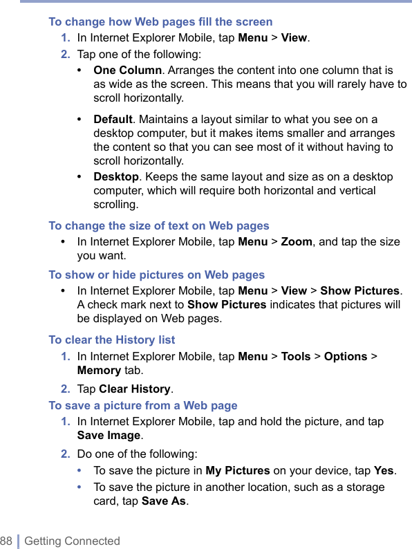 88 | Getting ConnectedTo change how Web pages ﬁll the screen1.  In Internet Explorer Mobile, tap Menu &gt; View.2.  Tap one of the following:• One Column. Arranges the content into one column that is as wide as the screen. This means that you will rarely have to scroll horizontally.• Default. Maintains a layout similar to what you see on a desktop computer, but it makes items smaller and arranges the content so that you can see most of it without having to scroll horizontally.• Desktop. Keeps the same layout and size as on a desktop computer, which will require both horizontal and vertical scrolling.To change the size of text on Web pages•   In Internet Explorer Mobile, tap Menu &gt; Zoom, and tap the size you want.To show or hide pictures on Web pages •  In Internet Explorer Mobile, tap Menu &gt; View &gt; Show Pictures.A check mark next to Show Pictures indicates that pictures will be displayed on Web pages.To clear the History list 1.   In Internet Explorer Mobile, tap Menu &gt; Tools &gt; Options &gt; Memory tab.2.  Tap Clear History.To save a picture from a Web page1.   In Internet Explorer Mobile, tap and hold the picture, and tap Save Image.2.  Do one of the following:•  To save the picture in My Pictures on your device, tap Yes.•   To save the picture in another location, such as a storage card, tap Save As.