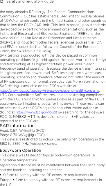 12    Safety and regulatory guide the body absorbs RF energy. The Federal Communications Commission (FCC) has established a SAR limit for mobile phones of 1.0W/kg, which applies in the United States and other countries that follow the FCC’s SAR limit. This limit is based upon standards developed by expert non-government organizations, such as the Institute of Electrical and Electronics Engineers (IEEE) and the National Council on Radiation Protection and Measurements (NCRP), and input from other federal agencies such as the FDA and EPA. In countries that follow the Council of the European Union, the SAR limit is 2.0 W/kg.         SAR testing is conducted with the device placed in common operating positions (e.g., held against the head, worn on the body) and transmitting at its highest certified power level in each frequency band of operation. Because the device is transmitting at its highest certified power level, SAR tests capture a worst-case operating scenario and therefore often do not reflect the amount of RF exposure during normal, everyday use. More information on SAR testing is available on the FCC’s website athttp://www.fcc.gov/guides/wireless-devices-and-health-concerns.    HTC Corp. submitted SAR test results demonstrating compliance with the FCC’s SAR limit for wireless devices as part of the FCC’s equipment certification process for this device. These results can be accessed via the FCC’s equipment authorization database (found at https://www.fcc.gov/fccid) by searching for the device’s FCC  ID : NM8X2-HT.This device’s maximum SAR values as reported to the FCC are: SAR information Head: 0.57   W/kg@1g (FCC) Body: 0.70 W/kg@1g (FCC) This device is restricted to indoor use only when operating in the 5150 to 5350 MHz frequency range. Body-worn Operation This device was tested for typical body-worn operations. A Operation temperature separation distance must be maintained between the user’s body and the  handset, including the antenna:  0.5 cm to comply with the RF exposure requirements in Europe  1 cm to comply with the RF exposure requirements in the U.S. Third-party belt-clips, holsters, and similar accessories used by this device should not contain any metallic components. Body-worn 