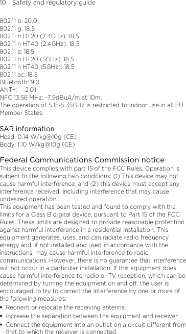 10    Safety and regulatory guide 802.11 b: 20.0 802.11 g: 18.5 802.11 n HT20 (2.4GHz): 18.5 802.11 n HT40 (2.4GHz): 18.5 802.11 a: 18.5 802.11 n HT20 (5GHz): 18.5 802.11 n HT40 (5GHz): 18.5 802.11 ac: 18.5 Bluetooth: 9.0 ANT+:    -2.01   NFC 13.56 MHz: -7.9dBuA/m at 10m. The operation of 5.15-5.35GHz is restricted to indoor use in all EU Member States.  SAR information Head: 0.14 W/kg@10g (CE) Body: 1.10 W/kg@10g (CE)  Federal Communications Commission notice This device complies with part 15 of the FCC Rules. Operation is subject to the following two conditions: (1) This device may not cause harmful interference, and (2) this device must accept any interference received, including interference that may cause undesired operation. This equipment has been tested and found to comply with the limits for a Class B digital device, pursuant to Part 15 of the FCC Rules. These limits are designed to provide reasonable protection against harmful interference in a residential installation. This equipment generates, uses, and can radiate radio frequency energy and, if not installed and used in accordance with the instructions, may cause harmful interference to radio communications. However, there is no guarantee that interference will not occur in a particular installation. If this equipment does cause harmful interference to radio or TV reception, which can be determined by turning the equipment on and off, the user is encouraged to try to correct the interference by one or more of the following measures:  Reorient or relocate the receiving antenna.    Increase the separation between the equipment and receiver.  Connect the equipment into an outlet on a circuit different from that to which the receiver is connected. 