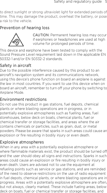 Safety and regulatory guide    5 to direct sunlight or strong ultraviolet light for extended periods of time. This may damage the product, overheat the battery, or pose a risk to the vehicle. Prevention of hearing loss  CAUTION: Permanent hearing loss may occur if earphones or headphones are used at high volume for prolonged periods of time. This device and earphone have been tested to comply with the Sound Pressure Level requirement laid down in the applicable EN 50332-1 and/or EN 50332-2 standards. Safety in aircraft Due to the possible interference caused by this product to an aircraft’s navigation system and its communications network, using this device’s phone function on board an airplane is against the law in most countries. If you want to use this device when on board an aircraft, remember to turn off your phone by switching to Airplane Mode. Environment restrictions Do not use this product in gas stations, fuel depots, chemical plants or where blasting operations are in progress, or in potentially explosive atmospheres such as fuelling areas, fuel storehouses, below deck on boats, chemical plants, fuel or chemical transfer or storage facilities, and areas where the air contains chemicals or particles, such as grain, dust, or metal powders. Please be aware that sparks in such areas could cause an explosion or fire resulting in bodily injury or even death. Explosive atmospheres When in any area with a potentially explosive atmosphere or where flammable materials exist, the product should be turned off and the user should obey all signs and instructions. Sparks in such areas could cause an explosion or fire resulting in bodily injury or even death. Users are advised not to use the equipment at refueling points such as service or gas stations, and are reminded of the need to observe restrictions on the use of radio equipment in fuel depots, chemical plants, or where blasting operations are in progress. Areas with a potentially explosive atmosphere are often, but not always, clearly marked. These include fueling areas, below deck on boats, fuel or chemical transfer or storage facilities, and 