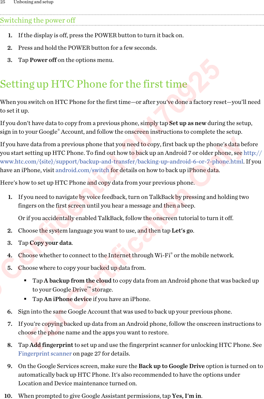 Switching the power off1. If the display is off, press the POWER button to turn it back on.2. Press and hold the POWER button for a few seconds.3. Tap Power off on the options menu.Setting up HTC Phone for the first timeWhen you switch on HTC Phone for the first time—or after you&apos;ve done a factory reset—you’ll needto set it up.If you don&apos;t have data to copy from a previous phone, simply tap Set up as new during the setup,sign in to your Google® Account, and follow the onscreen instructions to complete the setup.If you have data from a previous phone that you need to copy, first back up the phone&apos;s data beforeyou start setting up HTC Phone. To find out how to back up an Android 7 or older phone, see http://www.htc.com/{site}/support/backup-and-transfer/backing-up-android-6-or-7-phone.html. If youhave an iPhone, visit android.com/switch for details on how to back up iPhone data.Here&apos;s how to set up HTC Phone and copy data from your previous phone.1. If you need to navigate by voice feedback, turn on TalkBack by pressing and holding twofingers on the first screen until you hear a message and then a beep. Or if you accidentally enabled TalkBack, follow the onscreen tutorial to turn it off.2. Choose the system language you want to use, and then tap Let&apos;s go.3. Tap Copy your data.4. Choose whether to connect to the Internet through Wi-Fi® or the mobile network.5. Choose where to copy your backed up data from.§Tap A backup from the cloud to copy data from an Android phone that was backed upto your Google Drive™ storage.§Tap An iPhone device if you have an iPhone.6. Sign into the same Google Account that was used to back up your previous phone.7. If you&apos;re copying backed up data from an Android phone, follow the onscreen instructions tochoose the phone name and the apps you want to restore.8. Tap Add fingerprint to set up and use the fingerprint scanner for unlocking HTC Phone. See Fingerprint scanner on page 27 for details.9. On the Google Services screen, make sure the Back up to Google Drive option is turned on toautomatically back up HTC Phone. It&apos;s also recommended to have the options underLocation and Device maintenance turned on.10. When prompted to give Google Assistant permissions, tap Yes, I&apos;m in.25 Unboxing and setupHTC Confidential 20170925  For Certification Only 
