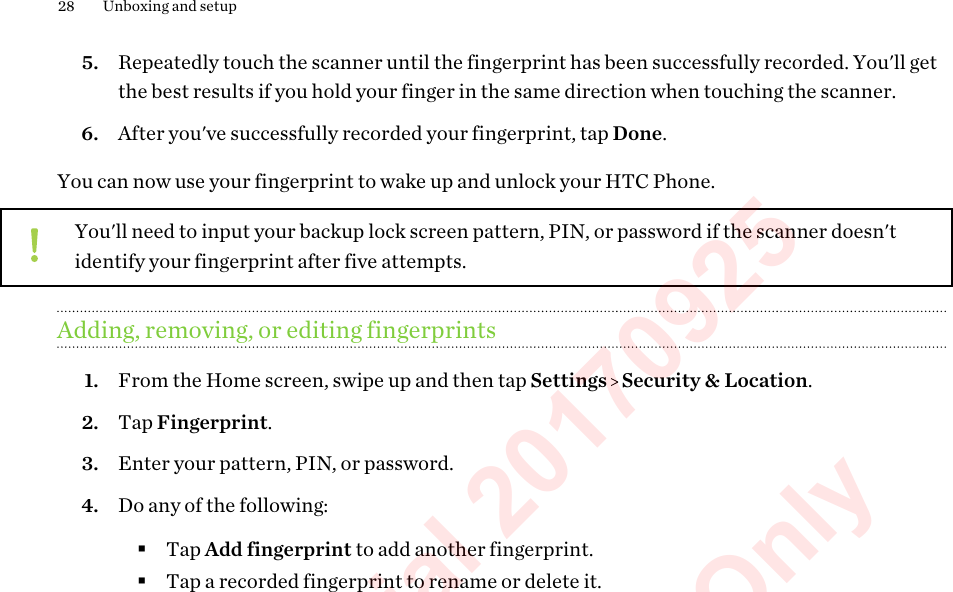 5. Repeatedly touch the scanner until the fingerprint has been successfully recorded. You&apos;ll getthe best results if you hold your finger in the same direction when touching the scanner.6. After you&apos;ve successfully recorded your fingerprint, tap Done.You can now use your fingerprint to wake up and unlock your HTC Phone.You&apos;ll need to input your backup lock screen pattern, PIN, or password if the scanner doesn&apos;tidentify your fingerprint after five attempts.Adding, removing, or editing fingerprints1. From the Home screen, swipe up and then tap Settings   Security &amp; Location.2. Tap Fingerprint.3. Enter your pattern, PIN, or password.4. Do any of the following:§Tap Add fingerprint to add another fingerprint.§Tap a recorded fingerprint to rename or delete it.28 Unboxing and setupHTC Confidential 20170925  For Certification Only 
