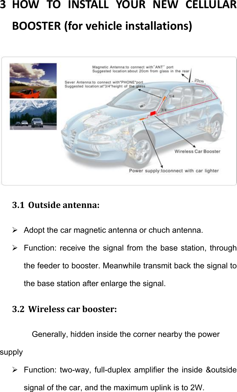 3 HOWTOINSTALLYOURNEWCELLULARBOOSTER(forvehicleinstallations)  3.1 Outsideantenna:  Adopt the car magnetic antenna or chuch antenna.   Function: receive  the signal  from  the  base station, through the feeder to booster. Meanwhile transmit back the signal to the base station after enlarge the signal. 3.2 Wirelesscarbooster:Generally, hidden inside the corner nearby the power supply   Function:  two-way,  full-duplex  amplifier  the  inside  &amp;outside signal of the car, and the maximum uplink is to 2W. 