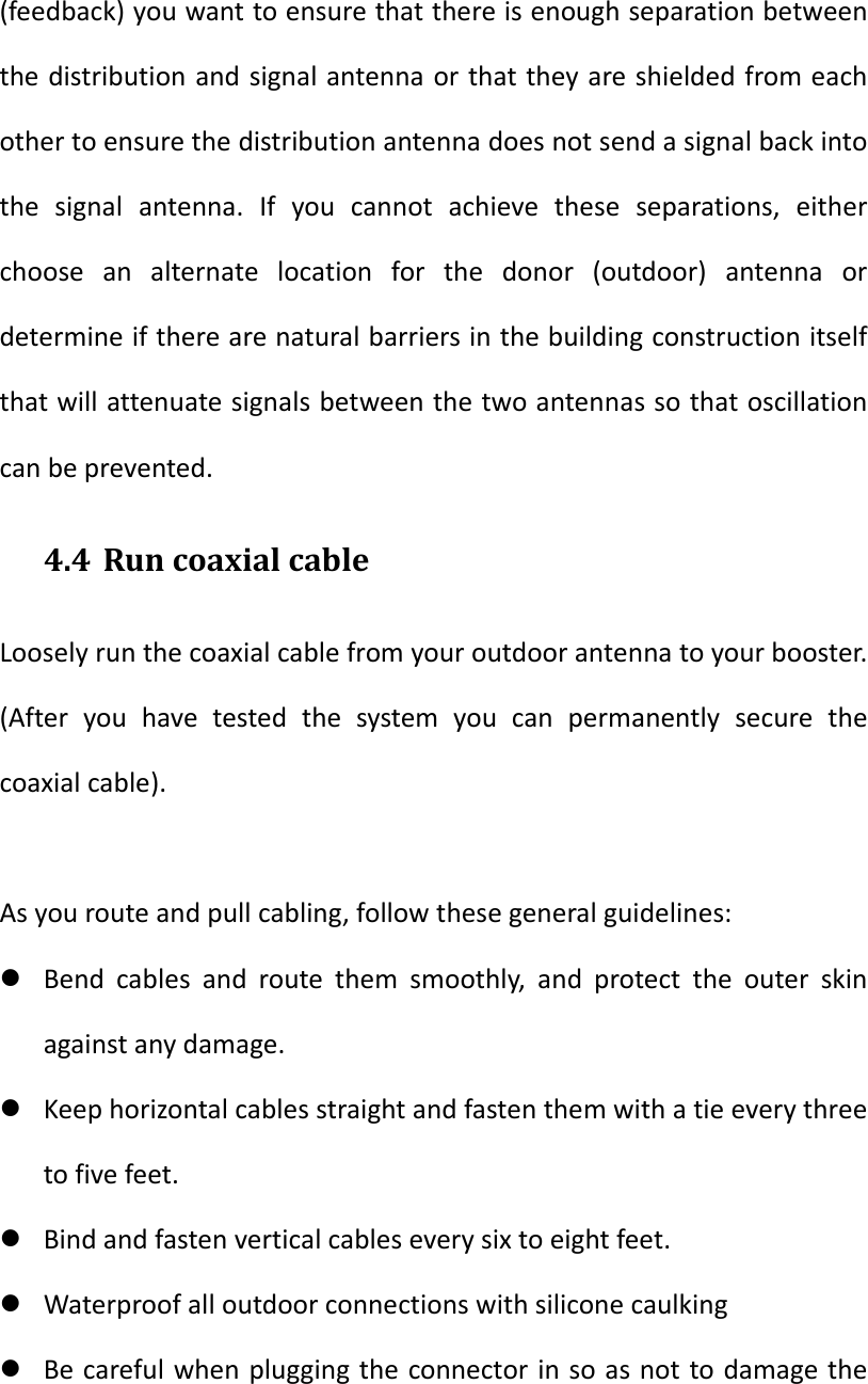(feedback)youwanttoensurethatthereisenoughseparationbetweenthedistributionandsignalantennaorthattheyareshieldedfromeachothertoensurethedistributionantennadoesnotsendasignalbackintothesignalantenna.Ifyoucannotachievetheseseparations,eitherchooseanalternatelocationforthedonor(outdoor)antennaordetermineiftherearenaturalbarriersinthebuildingconstructionitselfthatwillattenuatesignalsbetweenthetwoantennassothatoscillationcanbeprevented.4.4 RuncoaxialcableLooselyrunthecoaxialcablefromyouroutdoorantennatoyourbooster.(Afteryouhavetestedthesystemyoucanpermanentlysecurethecoaxialcable).Asyourouteandpullcabling,followthesegeneralguidelines: Bendcablesandroutethemsmoothly,andprotecttheouterskinagainstanydamage. Keephorizontalcablesstraightandfastenthemwithatieeverythreetofivefeet. Bindandfastenverticalcableseverysixtoeightfeet. Waterproofalloutdoorconnectionswithsiliconecaulking Becarefulwhenpluggingtheconnectorinsoasnottodamagethe