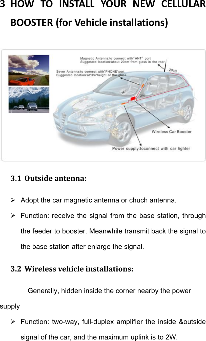 3 HOWTOINSTALLYOURNEWCELLULARBOOSTER(forVehicleinstallations)  3.1 Outsideantenna:  Adopt the car magnetic antenna or chuch antenna.   Function: receive  the signal  from  the base  station, through the feeder to booster. Meanwhile transmit back the signal to the base station after enlarge the signal. 3.2 Wirelessvehicleinstallations:Generally, hidden inside the corner nearby the power supply   Function:  two-way, full-duplex  amplifier the  inside  &amp;outside signal of the car, and the maximum uplink is to 2W. 