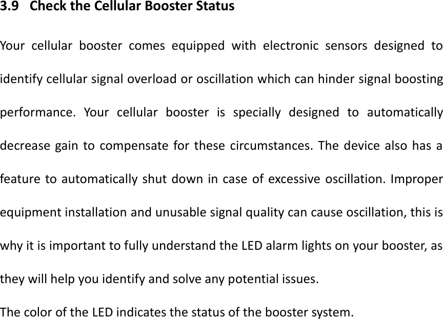3.9   Check the Cellular Booster Status Your  cellular  booster  comes  equipped  with  electronic  sensors  designed  to identify cellular signal overload or oscillation which can hinder signal boosting performance.  Your  cellular  booster  is  specially  designed  to  automatically decrease gain to compensate for these  circumstances. The  device  also has  a feature to automatically shut down in case  of excessive oscillation. Improper equipment installation and unusable signal quality can cause oscillation, this is why it is important to fully understand the LED alarm lights on your booster, as they will help you identify and solve any potential issues. The color of the LED indicates the status of the booster system.    