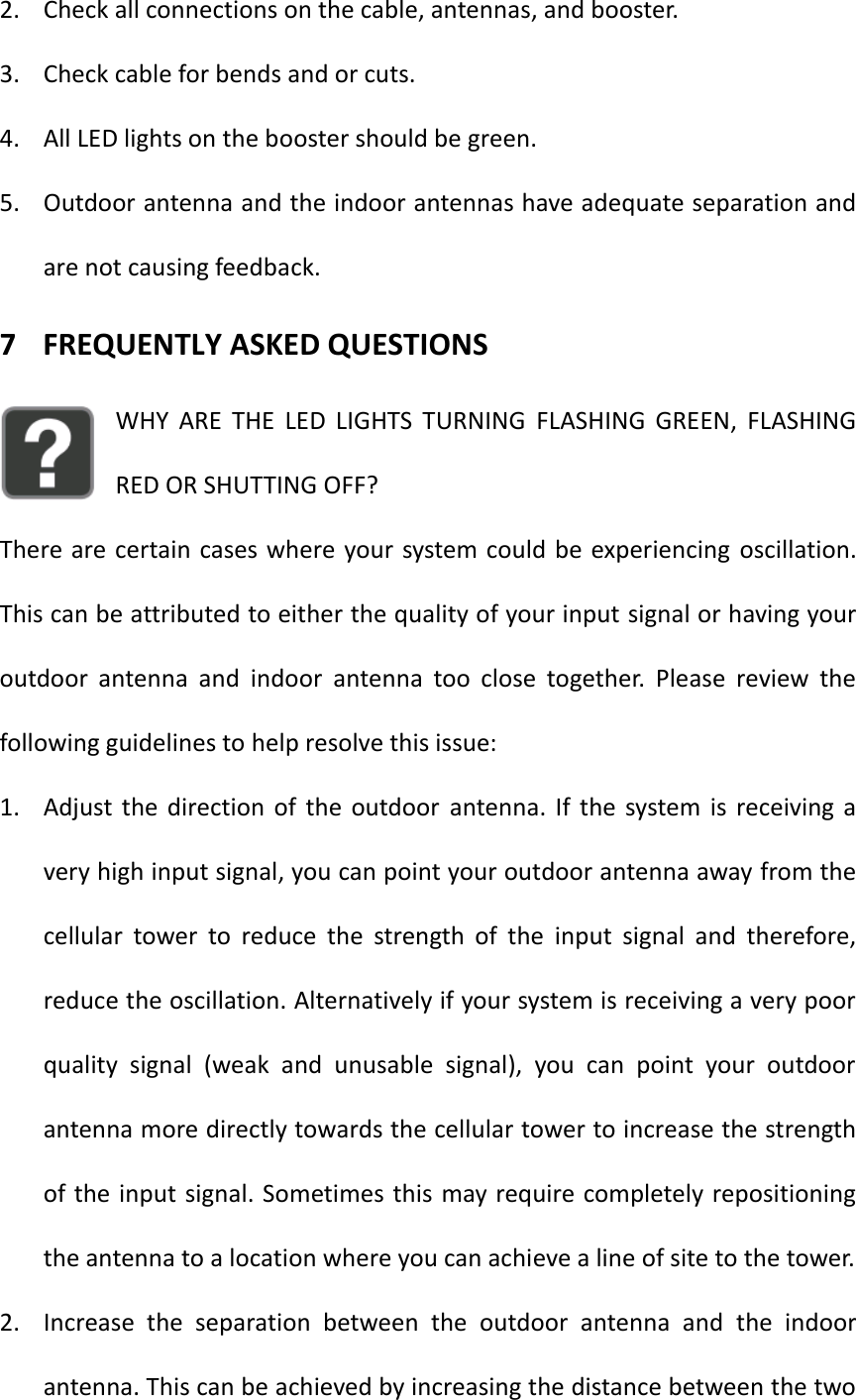 2. Check all connections on the cable, antennas, and booster. 3. Check cable for bends and or cuts. 4. All LED lights on the booster should be green. 5. Outdoor antenna and the indoor antennas have adequate separation and are not causing feedback.   7 FREQUENTLY ASKED QUESTIONS WHY  ARE  THE  LED  LIGHTS  TURNING  FLASHING  GREEN,  FLASHING RED OR SHUTTING OFF? There are certain cases where your system could be experiencing oscillation. This can be attributed to either the quality of your input signal or having your outdoor  antenna  and  indoor  antenna  too  close  together.  Please  review  the following guidelines to help resolve this issue: 1. Adjust the  direction  of  the  outdoor  antenna.  If  the  system is  receiving  a very high input signal, you can point your outdoor antenna away from the cellular  tower  to  reduce  the  strength  of  the  input  signal  and  therefore, reduce the oscillation. Alternatively if your system is receiving a very poor quality  signal  (weak  and  unusable  signal),  you  can  point  your  outdoor antenna more directly towards the cellular tower to increase the strength of the input signal. Sometimes this may require completely repositioning the antenna to a location where you can achieve a line of site to the tower.   2. Increase  the  separation  between  the  outdoor  antenna  and  the  indoor antenna. This can be achieved by increasing the distance between the two 