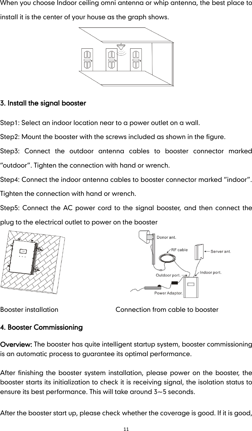 11 When you choose Indoor ceiling omni antenna or whip antenna, the best place to install it is the center of your house as the graph shows.  3. Install the signal booster Step1: Select an indoor location near to a power outlet on a wall. Step2: Mount the booster with the screws included as shown in the figure. Step3:  Connect  the  outdoor  antenna  cables  to  booster  connector  marked “outdoor”. Tighten the connection with hand or wrench.   Step4: Connect the indoor antenna cables to booster connector marked “indoor”. Tighten the connection with hand or wrench. Step5: Connect  the AC power  cord  to  the  signal  booster,  and  then  connect  the plug to the electrical outlet to power on the booster         Booster installation                                    Connection from cable to booster 4. Booster Commissioning Overview: The booster has quite intelligent startup system, booster commissioning is an automatic process to guarantee its optimal performance.      After  finishing the  booster system installation, please  power  on the  booster, the booster starts its initialization to check it is receiving signal, the isolation status to ensure its best performance. This will take around 3~5 seconds.      After the booster start up, please check whether the coverage is good. If it is good, 