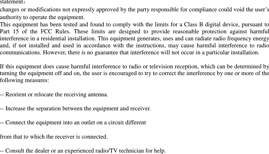 statement： changes or modifications not expressly approved by the party responsible for compliance could void the user&rsquo;s authority to operate the equipment. This equipment has been tested and found to comply with the limits for a Class B digital device, pursuant to Part  15  of  the  FCC  Rules.  These  limits  are  designed  to  provide  reasonable  protection  against  harmful interference in a residential installation. This equipment generates, uses and can radiate radio frequency energy and,  if  not  installed  and  used  in  accordance  with  the  instructions,  may  cause  harmful  interference  to  radio communications. However, there is no guarantee that interference will not occur in a particular installation. If this equipment does cause harmful interference to radio or television reception, which can be determined by turning the equipment off and on, the user is encouraged to try to correct the interference by one or more of the following measures: -- Reorient or relocate the receiving antenna. -- Increase the separation between the equipment and receiver. -- Connect the equipment into an outlet on a circuit different from that to which the receiver is connected. -- Consult the dealer or an experienced radio/TV technician for help.    