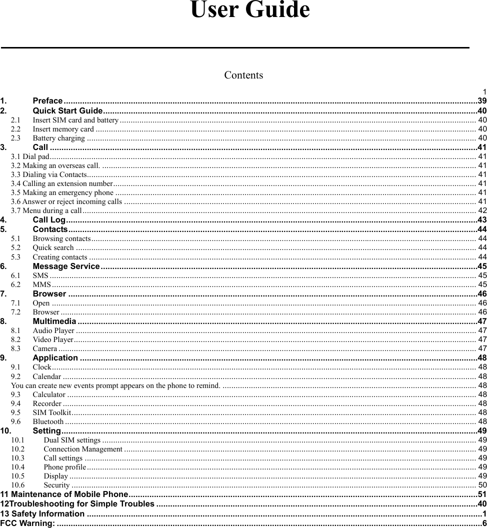   User Guide  Contents  11.Preface ................................................................................................................................................................................... 392.Quick Start Guide .................................................................................................................................................................. 402.1Insert SIM card and battery ................................................................................................................................................................... 402.2Insert memory card .............................................................................................................................................................................. 402.3Battery charging .................................................................................................................................................................................. 403.Call ......................................................................................................................................................................................... 413.1 Dial pad ................................................................................................................................................................................................... 413.2 Making an overseas call. ........................................................................................................................................................................... 413.3 Dialing via Contacts.................................................................................................................................................................................. 413.4 Calling an extension number ...................................................................................................................................................................... 413.5 Making an emergency phone ..................................................................................................................................................................... 413.6 Answer or reject incoming calls ................................................................................................................................................................. 413.7 Menu during a call .................................................................................................................................................................................... 424.Call Log .................................................................................................................................................................................. 435.Contacts ................................................................................................................................................................................. 445.1Browsing contacts ................................................................................................................................................................................ 445.2Quick search ....................................................................................................................................................................................... 445.3Creating contacts ................................................................................................................................................................................. 446.Message Service ................................................................................................................................................................... 456.1SMS ................................................................................................................................................................................................... 456.2MMS .................................................................................................................................................................................................. 457.Browser ................................................................................................................................................................................. 467.1Open .................................................................................................................................................................................................. 467.2Browser .............................................................................................................................................................................................. 468.Multimedia ............................................................................................................................................................................. 478.1Audio Player ....................................................................................................................................................................................... 478.2Video Player ........................................................................................................................................................................................ 478.3Camera ............................................................................................................................................................................................... 479.Application ............................................................................................................................................................................ 489.1Clock .................................................................................................................................................................................................. 489.2Calendar ............................................................................................................................................................................................. 48You can create new events prompt appears on the phone to remind. .................................................................................................................... 489.3Calculator ........................................................................................................................................................................................... 489.4Recorder ............................................................................................................................................................................................. 489.5SIM Toolkit ......................................................................................................................................................................................... 489.6Bluetooth ............................................................................................................................................................................................ 4810.Setting .................................................................................................................................................................................... 4910.1Dual SIM settings ........................................................................................................................................................................... 4910.2Connection Management ................................................................................................................................................................. 4910.3Call settings ................................................................................................................................................................................... 4910.4Phone profile .................................................................................................................................................................................. 4910.5Display .......................................................................................................................................................................................... 4910.6Security ......................................................................................................................................................................................... 5011 Maintenance of Mobile Phone ....................................................................................................................................................... 5112Troubleshooting for Simple Troubles ........................................................................................................................................... 4013 Safety Information ........................................................................................................................................................................... 1FCC Warning: ........................................................................................................................................................................................ 6 