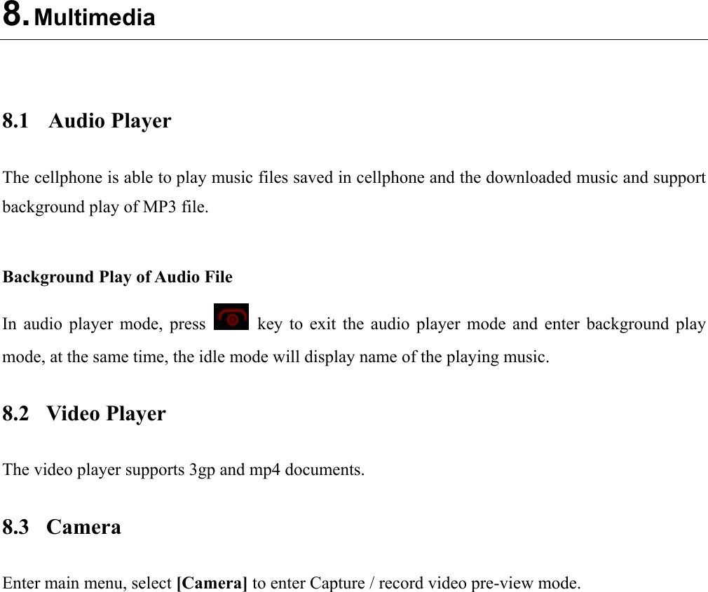  8. Multimedia   8.1 Audio Player The cellphone is able to play music files saved in cellphone and the downloaded music and support background play of MP3 file.    Background Play of Audio File In audio player mode, press    key to exit the audio player mode and enter background play mode, at the same time, the idle mode will display name of the playing music. 8.2 Video Player The video player supports 3gp and mp4 documents. 8.3 Camera Enter main menu, select [Camera] to enter Capture / record video pre-view mode.  