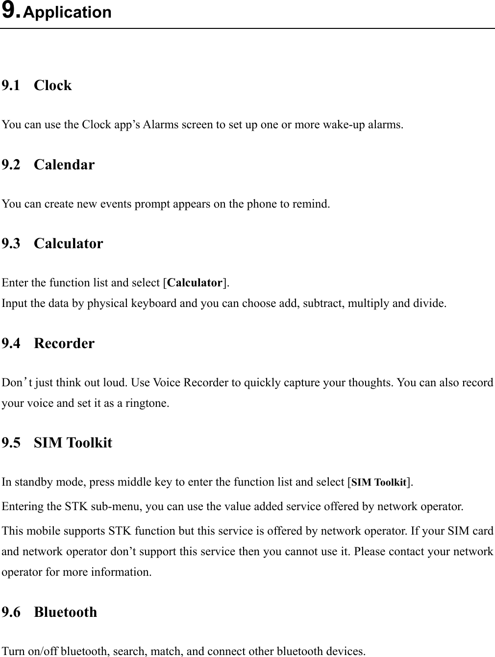  9. Application  9.1 Clock You can use the Clock app’s Alarms screen to set up one or more wake-up alarms. 9.2 Calendar You can create new events prompt appears on the phone to remind. 9.3 Calculator Enter the function list and select [Calculator]. Input the data by physical keyboard and you can choose add, subtract, multiply and divide.   9.4 Recorder Don’t just think out loud. Use Voice Recorder to quickly capture your thoughts. You can also record your voice and set it as a ringtone. 9.5 SIM Toolkit In standby mode, press middle key to enter the function list and select [SIM Toolkit]. Entering the STK sub-menu, you can use the value added service offered by network operator. This mobile supports STK function but this service is offered by network operator. If your SIM card and network operator don’t support this service then you cannot use it. Please contact your network operator for more information. 9.6 Bluetooth Turn on/off bluetooth, search, match, and connect other bluetooth devices.  