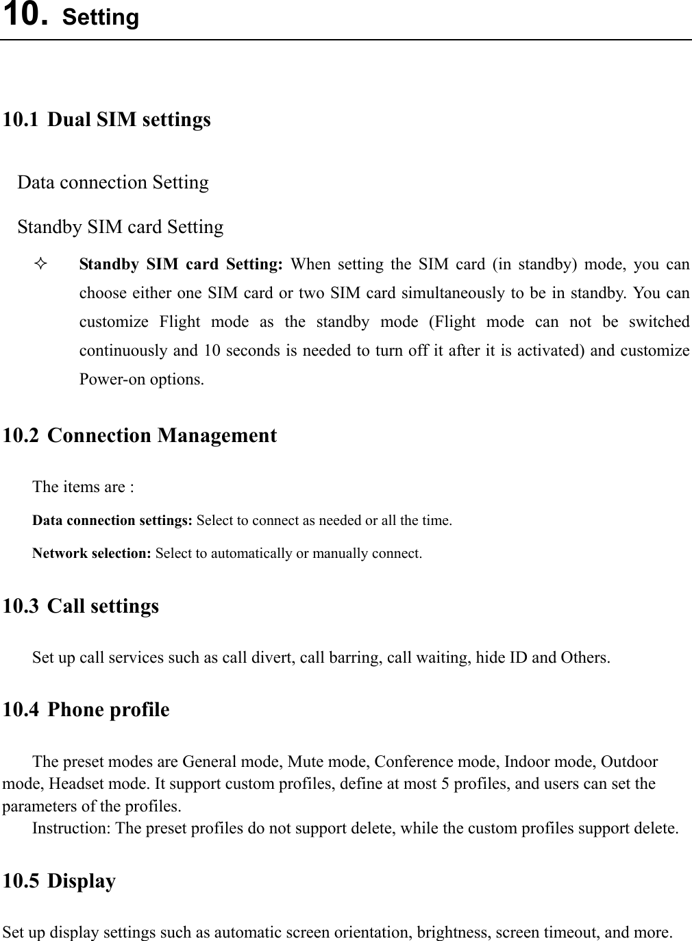  10. Setting  10.1 Dual SIM settings Data connection Setting Standby SIM card Setting  Standby SIM card Setting: When setting the SIM card (in standby) mode, you can choose either one SIM card or two SIM card simultaneously to be in standby. You can customize Flight mode as the standby mode (Flight mode can not be switched continuously and 10 seconds is needed to turn off it after it is activated) and customize Power-on options. 10.2 Connection Management The items are :   Data connection settings: Select to connect as needed or all the time. Network selection: Select to automatically or manually connect. 10.3 Call settings Set up call services such as call divert, call barring, call waiting, hide ID and Others. 10.4 Phone profile The preset modes are General mode, Mute mode, Conference mode, Indoor mode, Outdoor mode, Headset mode. It support custom profiles, define at most 5 profiles, and users can set the parameters of the profiles. Instruction: The preset profiles do not support delete, while the custom profiles support delete.   10.5 Display Set up display settings such as automatic screen orientation, brightness, screen timeout, and more.  