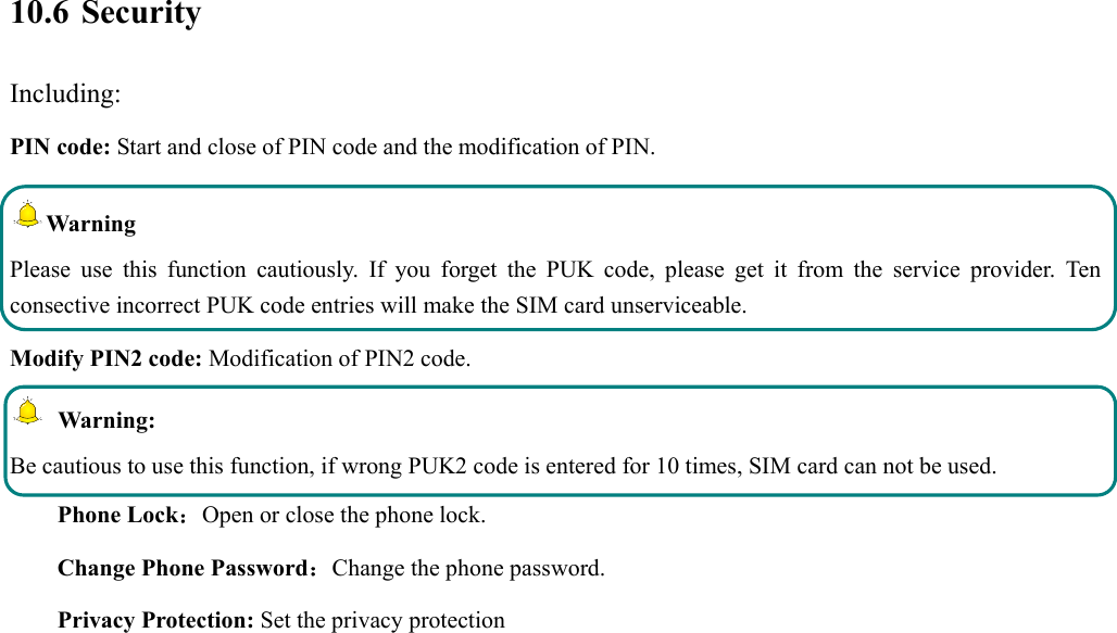  10.6 Security Including: PIN code: Start and close of PIN code and the modification of PIN. Warning  Please use this function cautiously. If you forget the PUK code, please get it from the service provider. Ten consective incorrect PUK code entries will make the SIM card unserviceable. Modify PIN2 code: Modification of PIN2 code.  Warning:  Be cautious to use this function, if wrong PUK2 code is entered for 10 times, SIM card can not be used. Phone Lock：Open or close the phone lock.   Change Phone Password：Change the phone password. Privacy Protection: Set the privacy protection 