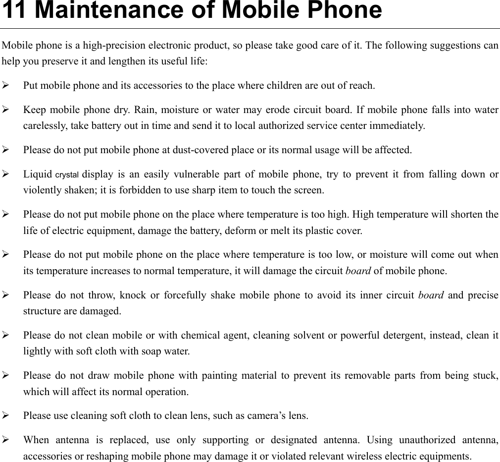  11 Maintenance of Mobile Phone Mobile phone is a high-precision electronic product, so please take good care of it. The following suggestions can help you preserve it and lengthen its useful life:     ¾ Put mobile phone and its accessories to the place where children are out of reach.   ¾ Keep mobile phone dry. Rain, moisture or water may erode circuit board. If mobile phone falls into water carelessly, take battery out in time and send it to local authorized service center immediately.   ¾ Please do not put mobile phone at dust-covered place or its normal usage will be affected.   ¾ Liquid crystal display is an easily vulnerable part of mobile phone, try to prevent it from falling down or violently shaken; it is forbidden to use sharp item to touch the screen.   ¾ Please do not put mobile phone on the place where temperature is too high. High temperature will shorten the life of electric equipment, damage the battery, deform or melt its plastic cover.   ¾ Please do not put mobile phone on the place where temperature is too low, or moisture will come out when its temperature increases to normal temperature, it will damage the circuit board of mobile phone. ¾ Please do not throw, knock or forcefully shake mobile phone to avoid its inner circuit board and precise structure are damaged.   ¾ Please do not clean mobile or with chemical agent, cleaning solvent or powerful detergent, instead, clean it lightly with soft cloth with soap water. ¾ Please do not draw mobile phone with painting material to prevent its removable parts from being stuck, which will affect its normal operation.   ¾ Please use cleaning soft cloth to clean lens, such as camera’s lens. ¾ When antenna is replaced, use only supporting or designated antenna. Using unauthorized antenna, accessories or reshaping mobile phone may damage it or violated relevant wireless electric equipments.   