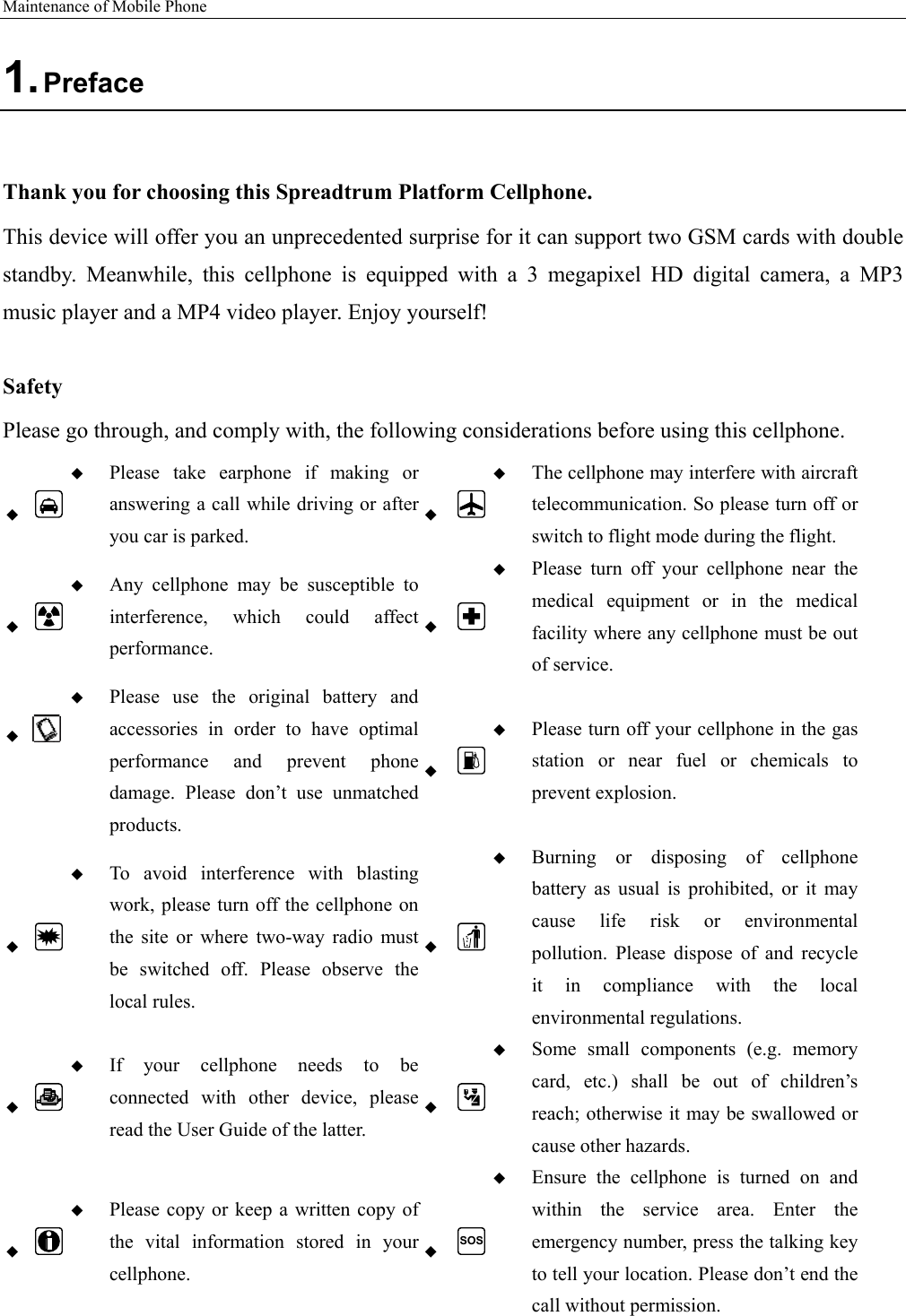 Maintenance of Mobile Phone   1. Preface  Thank you for choosing this Spreadtrum Platform Cellphone. This device will offer you an unprecedented surprise for it can support two GSM cards with double standby. Meanwhile, this cellphone is equipped with a 3 megapixel HD digital camera, a MP3 music player and a MP4 video player. Enjoy yourself!  Safety Please go through, and comply with, the following considerations before using this cellphone.    Please take earphone if making or answering a call while driving or after you car is parked.   The cellphone may interfere with aircraft telecommunication. So please turn off or switch to flight mode during the flight.    Any cellphone may be susceptible to interference, which could affect performance.   Please turn off your cellphone near the medical equipment or in the medical facility where any cellphone must be out of service.     Please use the original battery and accessories in order to have optimal performance and prevent phone damage. Please don’t use unmatched products.   Please turn off your cellphone in the gas station or near fuel or chemicals to prevent explosion.    To avoid interference with blasting work, please turn off the cellphone on the site or where two-way radio must be switched off. Please observe the local rules.   Burning or disposing of cellphone battery as usual is prohibited, or it may cause life risk or environmental pollution. Please dispose of and recycle it in compliance with the local environmental regulations.    If your cellphone needs to be connected with other device, please read the User Guide of the latter.   Some small components (e.g. memory card, etc.) shall be out of children’s reach; otherwise it may be swallowed or cause other hazards.    Please copy or keep a written copy of the vital information stored in your cellphone.  SOS Ensure the cellphone is turned on and within the service area. Enter the emergency number, press the talking key to tell your location. Please don’t end the call without permission. 
