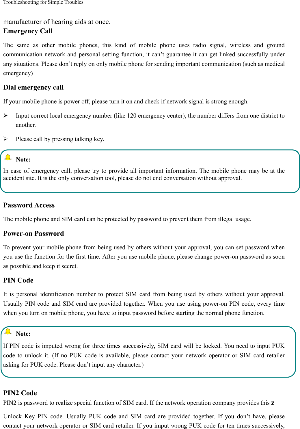 Troubleshooting for Simple Troubles    manufacturer of hearing aids at once.   Emergency Call   The same as other mobile phones, this kind of mobile phone uses radio signal, wireless and ground communication network and personal setting function, it can’t guarantee it can get linked successfully under any situations. Please don’t reply on only mobile phone for sending important communication (such as medical emergency) Dial emergency call If your mobile phone is power off, please turn it on and check if network signal is strong enough.   ¾ Input correct local emergency number (like 120 emergency center), the number differs from one district to another.  ¾ Please call by pressing talking key.    Note: In case of emergency call, please try to provide all important information. The mobile phone may be at the accident site. It is the only conversation tool, please do not end conversation without approval.  Password Access The mobile phone and SIM card can be protected by password to prevent them from illegal usage. Power-on Password To prevent your mobile phone from being used by others without your approval, you can set password when you use the function for the first time. After you use mobile phone, please change power-on password as soon as possible and keep it secret. PIN Code   It is personal identification number to protect SIM card from being used by others without your approval. Usually PIN code and SIM card are provided together. When you use using power-on PIN code, every time when you turn on mobile phone, you have to input password before starting the normal phone function.    Note: If PIN code is imputed wrong for three times successively, SIM card will be locked. You need to input PUK code to unlock it. (If no PUK code is available, please contact your network operator or SIM card retailer asking for PUK code. Please don’t input any character.)  PIN2 Code PIN2 is password to realize special function of SIM card. If the network operation company provides this z Unlock Key PIN code. Usually PUK code and SIM card are provided together. If you don’t have, please contact your network operator or SIM card retailer. If you imput wrong PUK code for ten times successively, 