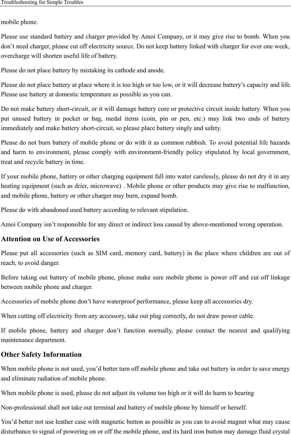 Troubleshooting for Simple Troubles    mobile phone.   Please use standard battery and charger provided by Amoi Company, or it may give rise to bomb. When you don’t need charger, please cut off electricity source. Do not keep battery linked with charger for over one week, overcharge will shorten useful life of battery.   Please do not place battery by mistaking its cathode and anode. Please do not place battery at place where it is too high or too low, or it will decrease battery’s capacity and life. Please use battery at domestic temperature as possible as you can. Do not make battery short-circuit, or it will damage battery core or protective circuit inside battery. When you put unused battery in pocket or bag, medal items (coin, pin or pen, etc.) may link two ends of battery immediately and make battery short-circuit, so please place battery singly and safety.   Please do not burn battery of mobile phone or do with it as common rubbish. To avoid potential life hazards and harm to environment, please comply with environment-friendly policy stipulated by local government, treat and recycle battery in time.   If your mobile phone, battery or other charging equipment fall into water carelessly, please do not dry it in any heating equipment (such as drier, microwave) . Mobile phone or other products may give rise to malfunction, and mobile phone, battery or other charger may burn, expand bomb.   Please do with abandoned used battery according to relevant stipulation. Amoi Company isn’t responsible for any direct or indirect loss caused by above-mentioned wrong operation.   Attention on Use of Accessories   Please put all accessories (such as SIM card, memory card, battery) in the place where children are out of reach, to avoid danger.   Before taking out battery of mobile phone, please make sure mobile phone is power off and cut off linkage between mobile phone and charger.   Accessories of mobile phone don’t have waterproof performance, please keep all accessories dry. When cutting off electricity from any accessory, take out plug correctly, do not draw power cable.   If mobile phone, battery and charger don’t function normally, please contact the nearest and qualifying maintenance department. Other Safety Information When mobile phone is not used, you’d better turn off mobile phone and take out battery in order to save energy and eliminate radiation of mobile phone. When mobile phone is used, please do not adjust its volume too high or it will do harm to hearing   Non-professional shall not take out terminal and battery of mobile phone by himself or herself.   You’d better not use leather case with magnetic button as possible as you can to avoid magnet what may cause disturbance to signal of powering on or off the mobile phone, and its hard iron button may damage fluid crystal 