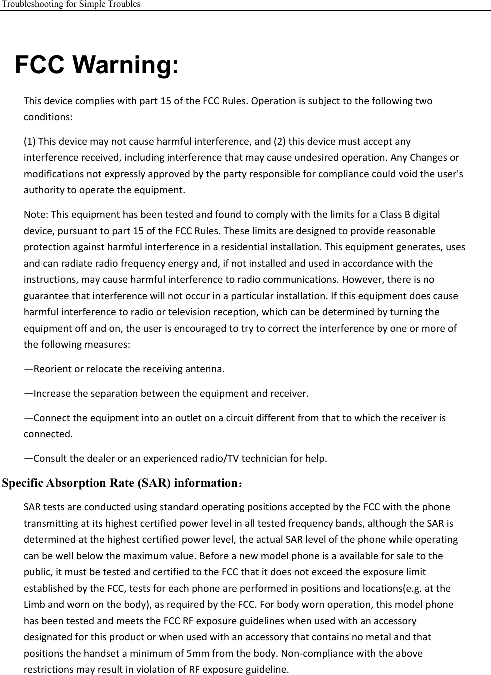 Troubleshooting for Simple Troubles     FCC Warning: Thisdevicecomplieswithpart15oftheFCCRules.Operationissubjecttothefollowingtwoconditions:(1)Thisdevicemaynotcauseharmfulinterference,and(2)thisdevicemustacceptanyinterferencereceived,includinginterferencethatmaycauseundesiredoperation.AnyChangesormodificationsnotexpresslyapprovedbythepartyresponsibleforcompliancecouldvoidtheuser&apos;sauthoritytooperatetheequipment.Note:ThisequipmenthasbeentestedandfoundtocomplywiththelimitsforaClassBdigitaldevice,pursuanttopart15oftheFCCRules.Theselimitsaredesignedtoprovidereasonableprotectionagainstharmfulinterferenceinaresidentialinstallation.Thisequipmentgenerates,usesandcanradiateradiofrequencyenergyand,ifnotinstalledandusedinaccordancewiththeinstructions,maycauseharmfulinterferencetoradiocommunications.However,thereisnoguaranteethatinterferencewillnotoccurinaparticularinstallation.Ifthisequipmentdoescauseharmfulinterferencetoradioortelevisionreception,whichcanbedeterminedbyturningtheequipmentoffandon,theuserisencouragedtotrytocorrecttheinterferencebyoneormoreofthefollowingmeasures:—Reorientorrelocatethereceivingantenna.—Increasetheseparationbetweentheequipmentandreceiver.—Connecttheequipmentintoanoutletonacircuitdifferentfromthattowhichthereceiverisconnected.—Consultthedealeroranexperiencedradio/TVtechnicianforhelp.Specific Absorption Rate (SAR) information： SARtestsareconductedusingstandardoperatingpositionsacceptedbytheFCCwiththephonetransmittingatitshighestcertifiedpowerlevelinalltestedfrequencybands,althoughtheSARisdeterminedatthehighestcertifiedpowerlevel,theactualSARlevelofthephonewhileoperatingcanbewellbelowthemaximumvalue.Beforeanewmodelphoneisaavailableforsaletothepublic,itmustbetestedandcertifiedtotheFCCthatitdoesnotexceedtheexposurelimitestablishedbytheFCC,testsforeachphoneareperformedinpositionsandlocations(e.g.attheLimbandwornonthebody),asrequiredbytheFCC.Forbodywornoperation,thismodelphonehasbeentestedandmeetstheFCCRFexposureguidelineswhenusedwithanaccessorydesignatedforthisproductorwhenusedwithanaccessorythatcontainsnometalandthatpositionsthehandsetaminimumof5mmfromthebody.Non‐compliancewiththeaboverestrictionsmayresultinviolationofRFexposureguideline. 