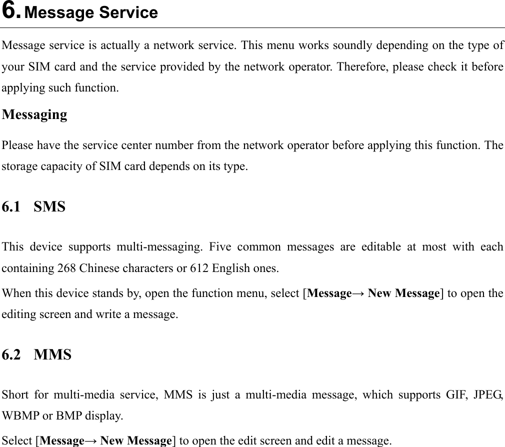  6. Message Service Message service is actually a network service. This menu works soundly depending on the type of your SIM card and the service provided by the network operator. Therefore, please check it before applying such function. Messaging Please have the service center number from the network operator before applying this function. The storage capacity of SIM card depends on its type. 6.1 SMS This device supports multi-messaging. Five common messages are editable at most with each containing 268 Chinese characters or 612 English ones. When this device stands by, open the function menu, select [Message→ New Message] to open the editing screen and write a message. 6.2 MMS Short for multi-media service, MMS is just a multi-media message, which supports GIF, JPEG, WBMP or BMP display. Select [Message→ New Message] to open the edit screen and edit a message.  