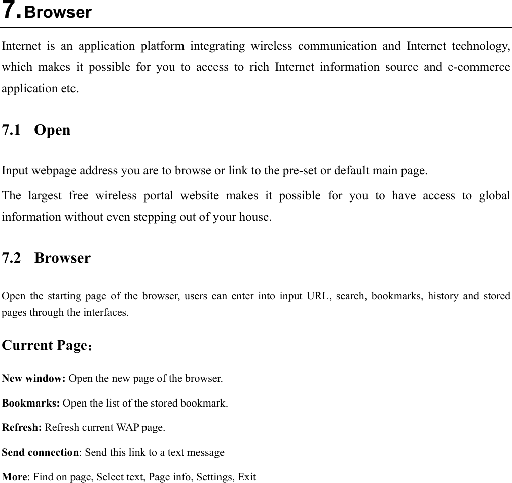  7. Browser Internet is an application platform integrating wireless communication and Internet technology, which makes it possible for you to access to rich Internet information source and e-commerce application etc.   7.1 Open Input webpage address you are to browse or link to the pre-set or default main page. The largest free wireless portal website makes it possible for you to have access to global information without even stepping out of your house. 7.2 Browser Open the starting page of the browser, users can enter into input URL, search, bookmarks, history and stored pages through the interfaces.   Current Page： New window: Open the new page of the browser.   Bookmarks: Open the list of the stored bookmark. Refresh: Refresh current WAP page. Send connection: Send this link to a text message More: Find on page, Select text, Page info, Settings, Exit 