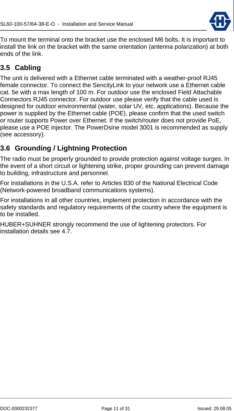 SL60-100-57/64-38-E-O  -  Installation and Service Manual   DOC-0000232377  Page 11 of 31  Issued: 29.08.05 To mount the terminal onto the bracket use the enclosed M6 bolts. It is important to install the link on the bracket with the same orientation (antenna polarization) at both ends of the link. 3.5 Cabling The unit is delivered with a Ethernet cable terminated with a weather-proof RJ45 female connector. To connect the SencityLink to your network use a Ethernet cable cat. 5e with a max length of 100 m. For outdoor use the enclosed Field Attachable Connectors RJ45 connector. For outdoor use please verify that the cable used is designed for outdoor environmental (water, solar UV, etc. applications). Because the power is supplied by the Ethernet cable (POE), please confirm that the used switch or router supports Power over Ethernet. If the switch/router does not provide PoE, please use a POE injector. The PowerDsine model 3001 is recommended as supply (see accessory). 3.6  Grounding / Lightning Protection The radio must be properly grounded to provide protection against voltage surges. In the event of a short circuit or lightening strike, proper grounding can prevent damage to building, infrastructure and personnel. For installations in the U.S.A. refer to Articles 830 of the National Electrical Code (Network-powered broadband communications systems). For installations in all other countries, implement protection in accordance with the safety standards and regulatory requirements of the country where the equipment is to be installed. HUBER+SUHNER strongly recommend the use of lightening protectors. For installation details see 4.7. 