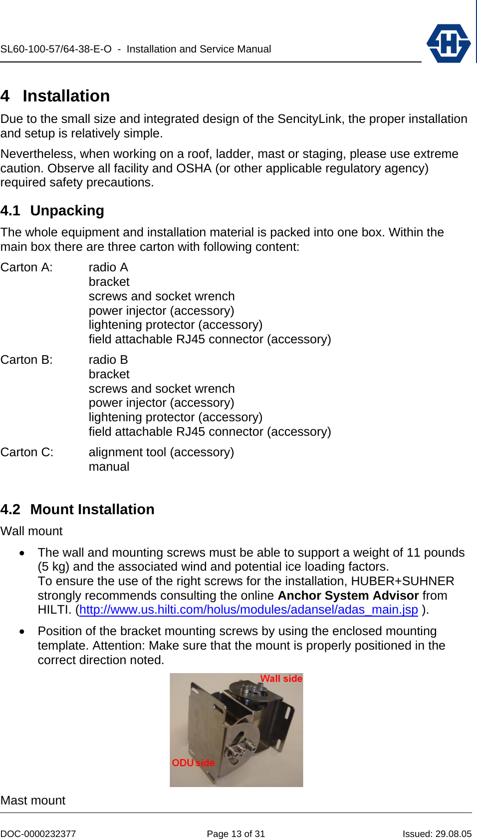 SL60-100-57/64-38-E-O  -  Installation and Service Manual   DOC-0000232377  Page 13 of 31  Issued: 29.08.05 4 Installation Due to the small size and integrated design of the SencityLink, the proper installation and setup is relatively simple. Nevertheless, when working on a roof, ladder, mast or staging, please use extreme caution. Observe all facility and OSHA (or other applicable regulatory agency) required safety precautions. 4.1 Unpacking The whole equipment and installation material is packed into one box. Within the main box there are three carton with following content: Carton A:  radio A  bracket   screws and socket wrench   power injector (accessory)  lightening protector (accessory)   field attachable RJ45 connector (accessory) Carton B:  radio B  bracket   screws and socket wrench   power injector (accessory)  lightening protector (accessory)   field attachable RJ45 connector (accessory) Carton C:  alignment tool (accessory)  manual   4.2 Mount Installation Wall mount •  The wall and mounting screws must be able to support a weight of 11 pounds (5 kg) and the associated wind and potential ice loading factors. To ensure the use of the right screws for the installation, HUBER+SUHNER strongly recommends consulting the online Anchor System Advisor from HILTI. (http://www.us.hilti.com/holus/modules/adansel/adas_main.jsp ). •  Position of the bracket mounting screws by using the enclosed mounting template. Attention: Make sure that the mount is properly positioned in the correct direction noted.  Mast mount 