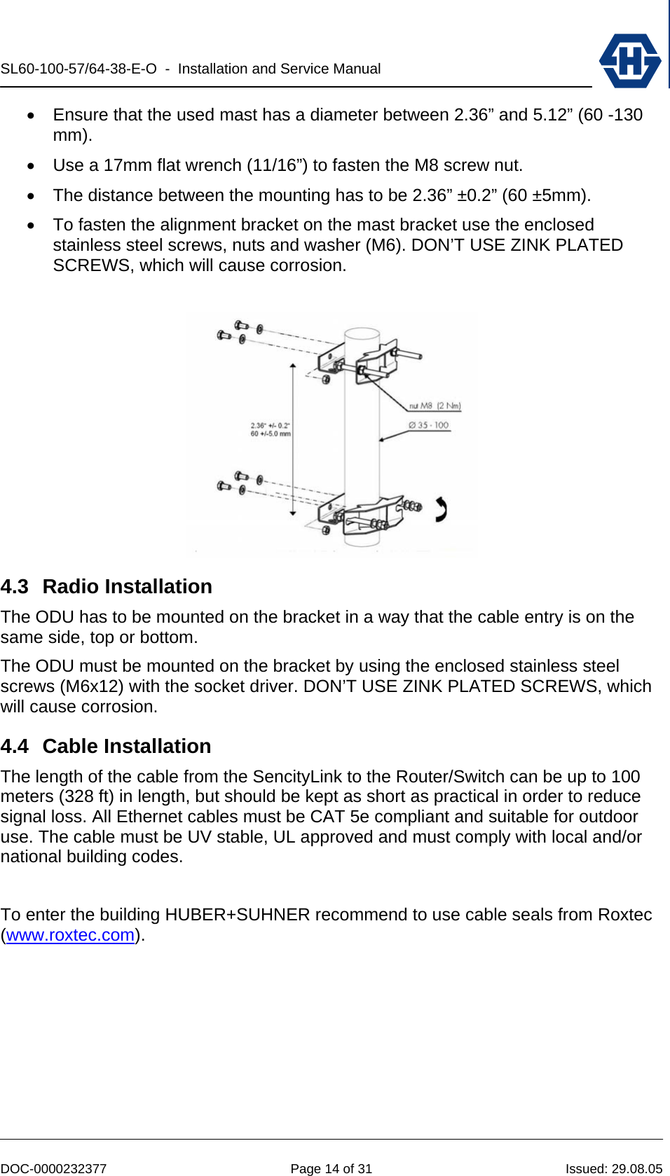 SL60-100-57/64-38-E-O  -  Installation and Service Manual   DOC-0000232377  Page 14 of 31  Issued: 29.08.05 •  Ensure that the used mast has a diameter between 2.36” and 5.12” (60 -130 mm). •  Use a 17mm flat wrench (11/16”) to fasten the M8 screw nut. •  The distance between the mounting has to be 2.36” ±0.2” (60 ±5mm). •  To fasten the alignment bracket on the mast bracket use the enclosed stainless steel screws, nuts and washer (M6). DON’T USE ZINK PLATED SCREWS, which will cause corrosion.   4.3 Radio Installation The ODU has to be mounted on the bracket in a way that the cable entry is on the same side, top or bottom.  The ODU must be mounted on the bracket by using the enclosed stainless steel screws (M6x12) with the socket driver. DON’T USE ZINK PLATED SCREWS, which will cause corrosion. 4.4 Cable Installation The length of the cable from the SencityLink to the Router/Switch can be up to 100 meters (328 ft) in length, but should be kept as short as practical in order to reduce signal loss. All Ethernet cables must be CAT 5e compliant and suitable for outdoor use. The cable must be UV stable, UL approved and must comply with local and/or national building codes.  To enter the building HUBER+SUHNER recommend to use cable seals from Roxtec (www.roxtec.com).  