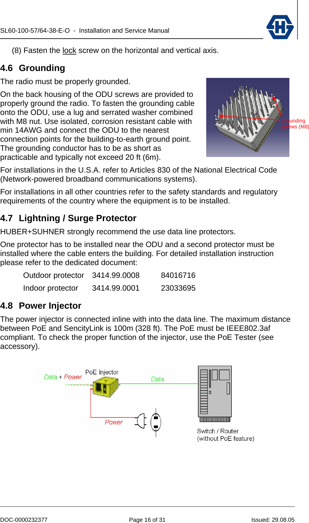 SL60-100-57/64-38-E-O  -  Installation and Service Manual   DOC-0000232377  Page 16 of 31  Issued: 29.08.05 (8) Fasten the lock screw on the horizontal and vertical axis. 4.6 Grounding The radio must be properly grounded. On the back housing of the ODU screws are provided to properly ground the radio. To fasten the grounding cable onto the ODU, use a lug and serrated washer combined with M8 nut. Use isolated, corrosion resistant cable with min 14AWG and connect the ODU to the nearest connection points for the building-to-earth ground point. The grounding conductor has to be as short as practicable and typically not exceed 20 ft (6m). For installations in the U.S.A. refer to Articles 830 of the National Electrical Code (Network-powered broadband communications systems). For installations in all other countries refer to the safety standards and regulatory requirements of the country where the equipment is to be installed. 4.7  Lightning / Surge Protector HUBER+SUHNER strongly recommend the use data line protectors. One protector has to be installed near the ODU and a second protector must be installed where the cable enters the building. For detailed installation instruction please refer to the dedicated document: Outdoor protector 3414.99.0008  84016716 Indoor protector  3414.99.0001  23033695 4.8 Power Injector The power injector is connected inline with into the data line. The maximum distance between PoE and SencityLink is 100m (328 ft). The PoE must be IEEE802.3af compliant. To check the proper function of the injector, use the PoE Tester (see accessory).  Grounding screws (M8)