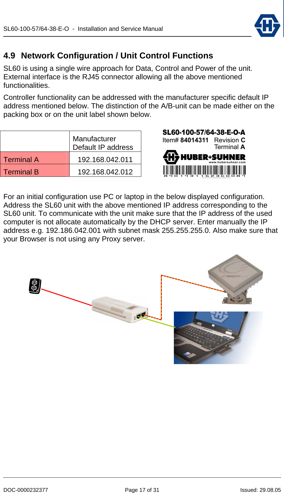 SL60-100-57/64-38-E-O  -  Installation and Service Manual   DOC-0000232377  Page 17 of 31  Issued: 29.08.05 4.9  Network Configuration / Unit Control Functions SL60 is using a single wire approach for Data, Control and Power of the unit. External interface is the RJ45 connector allowing all the above mentioned functionalities. Controller functionality can be addressed with the manufacturer specific default IP address mentioned below. The distinction of the A/B-unit can be made either on the packing box or on the unit label shown below.   Manufacturer Default IP address Terminal A  192.168.042.011 Terminal B  192.168.042.012  For an initial configuration use PC or laptop in the below displayed configuration. Address the SL60 unit with the above mentioned IP address corresponding to the SL60 unit. To communicate with the unit make sure that the IP address of the used computer is not allocate automatically by the DHCP server. Enter manually the IP address e.g. 192.186.042.001 with subnet mask 255.255.255.0. Also make sure that your Browser is not using any Proxy server.  