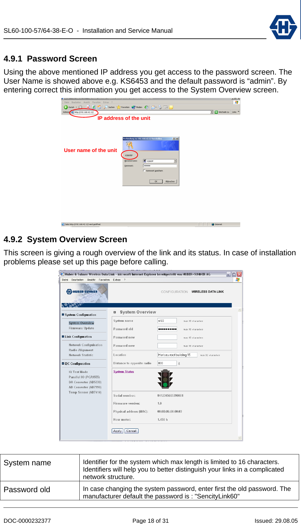 SL60-100-57/64-38-E-O  -  Installation and Service Manual   DOC-0000232377  Page 18 of 31  Issued: 29.08.05 4.9.1 Password Screen Using the above mentioned IP address you get access to the password screen. The User Name is showed above e.g. KS6453 and the default password is “admin”. By entering correct this information you get access to the System Overview screen.   4.9.2  System Overview Screen This screen is giving a rough overview of the link and its status. In case of installation problems please set up this page before calling.   System name  Identifier for the system which max length is limited to 16 characters. Identifiers will help you to better distinguish your links in a complicated network structure. Password old  In case changing the system password, enter first the old password. The manufacturer default the password is : &quot;SencityLink60&quot; IP address of the unit User name of the unit 