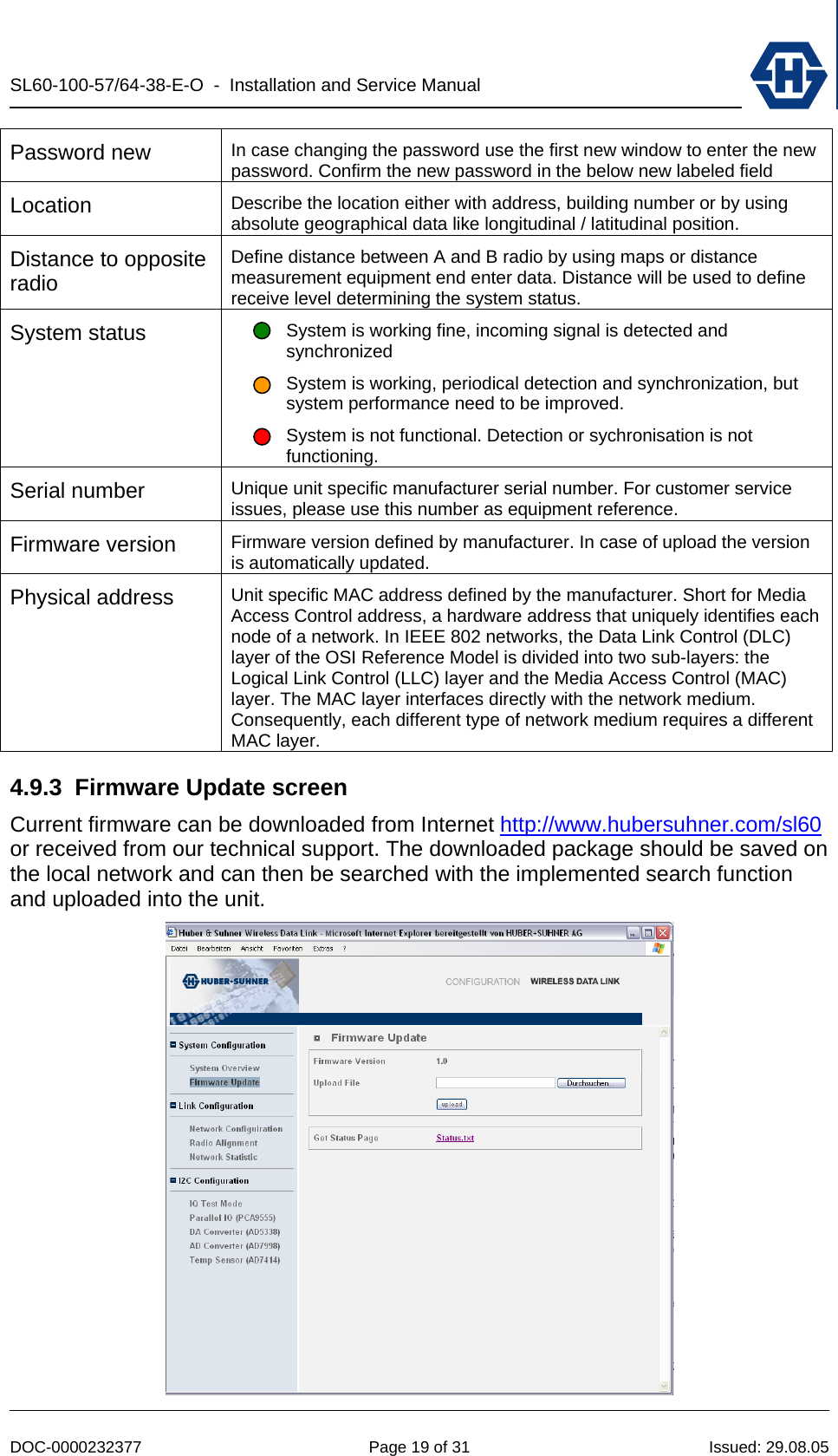 SL60-100-57/64-38-E-O  -  Installation and Service Manual   DOC-0000232377  Page 19 of 31  Issued: 29.08.05 Password new  In case changing the password use the first new window to enter the new password. Confirm the new password in the below new labeled field Location  Describe the location either with address, building number or by using absolute geographical data like longitudinal / latitudinal position.  Distance to opposite radio Define distance between A and B radio by using maps or distance measurement equipment end enter data. Distance will be used to define receive level determining the system status. System status  System is working fine, incoming signal is detected and synchronized System is working, periodical detection and synchronization, but system performance need to be improved. System is not functional. Detection or sychronisation is not functioning. Serial number  Unique unit specific manufacturer serial number. For customer service issues, please use this number as equipment reference. Firmware version  Firmware version defined by manufacturer. In case of upload the version is automatically updated. Physical address  Unit specific MAC address defined by the manufacturer. Short for Media Access Control address, a hardware address that uniquely identifies each node of a network. In IEEE 802 networks, the Data Link Control (DLC) layer of the OSI Reference Model is divided into two sub-layers: the Logical Link Control (LLC) layer and the Media Access Control (MAC) layer. The MAC layer interfaces directly with the network medium. Consequently, each different type of network medium requires a different MAC layer. 4.9.3  Firmware Update screen Current firmware can be downloaded from Internet http://www.hubersuhner.com/sl60 or received from our technical support. The downloaded package should be saved on the local network and can then be searched with the implemented search function and uploaded into the unit.   