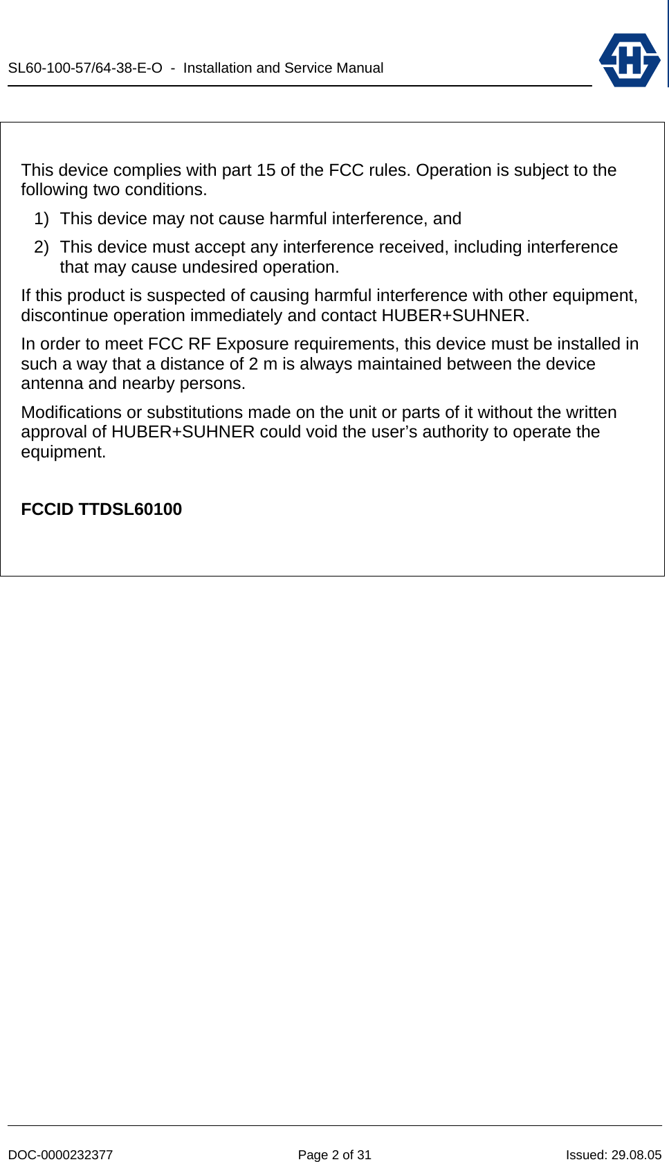 SL60-100-57/64-38-E-O  -  Installation and Service Manual   DOC-0000232377  Page 2 of 31  Issued: 29.08.05   This device complies with part 15 of the FCC rules. Operation is subject to the following two conditions.  1)  This device may not cause harmful interference, and  2)  This device must accept any interference received, including interference that may cause undesired operation. If this product is suspected of causing harmful interference with other equipment, discontinue operation immediately and contact HUBER+SUHNER. In order to meet FCC RF Exposure requirements, this device must be installed in such a way that a distance of 2 m is always maintained between the device antenna and nearby persons. Modifications or substitutions made on the unit or parts of it without the written approval of HUBER+SUHNER could void the user’s authority to operate the equipment.  FCCID TTDSL60100   