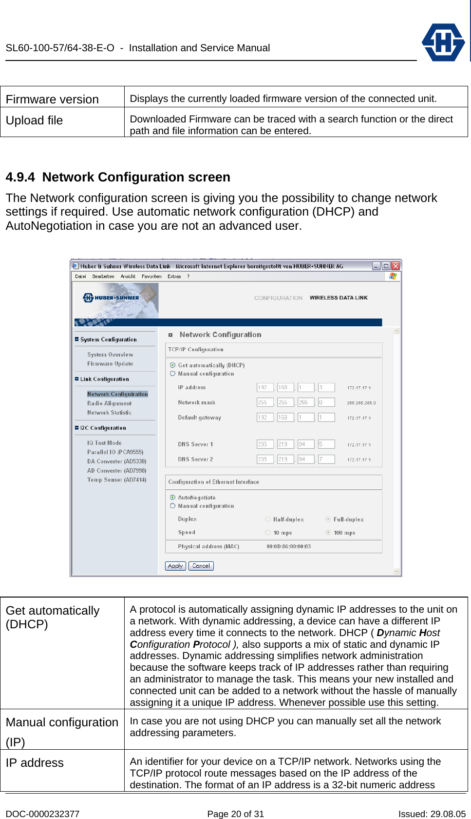 SL60-100-57/64-38-E-O  -  Installation and Service Manual   DOC-0000232377  Page 20 of 31  Issued: 29.08.05  Firmware version  Displays the currently loaded firmware version of the connected unit. Upload file  Downloaded Firmware can be traced with a search function or the direct path and file information can be entered.  4.9.4 Network Configuration screen The Network configuration screen is giving you the possibility to change network settings if required. Use automatic network configuration (DHCP) and AutoNegotiation in case you are not an advanced user.    Get automatically (DHCP) A protocol is automatically assigning dynamic IP addresses to the unit on a network. With dynamic addressing, a device can have a different IP address every time it connects to the network. DHCP ( Dynamic Host Configuration Protocol ), also supports a mix of static and dynamic IP addresses. Dynamic addressing simplifies network administration because the software keeps track of IP addresses rather than requiring an administrator to manage the task. This means your new installed and connected unit can be added to a network without the hassle of manually assigning it a unique IP address. Whenever possible use this setting. Manual configuration(IP) In case you are not using DHCP you can manually set all the network addressing parameters. IP address  An identifier for your device on a TCP/IP network. Networks using the TCP/IP protocol route messages based on the IP address of the destination. The format of an IP address is a 32-bit numeric address 