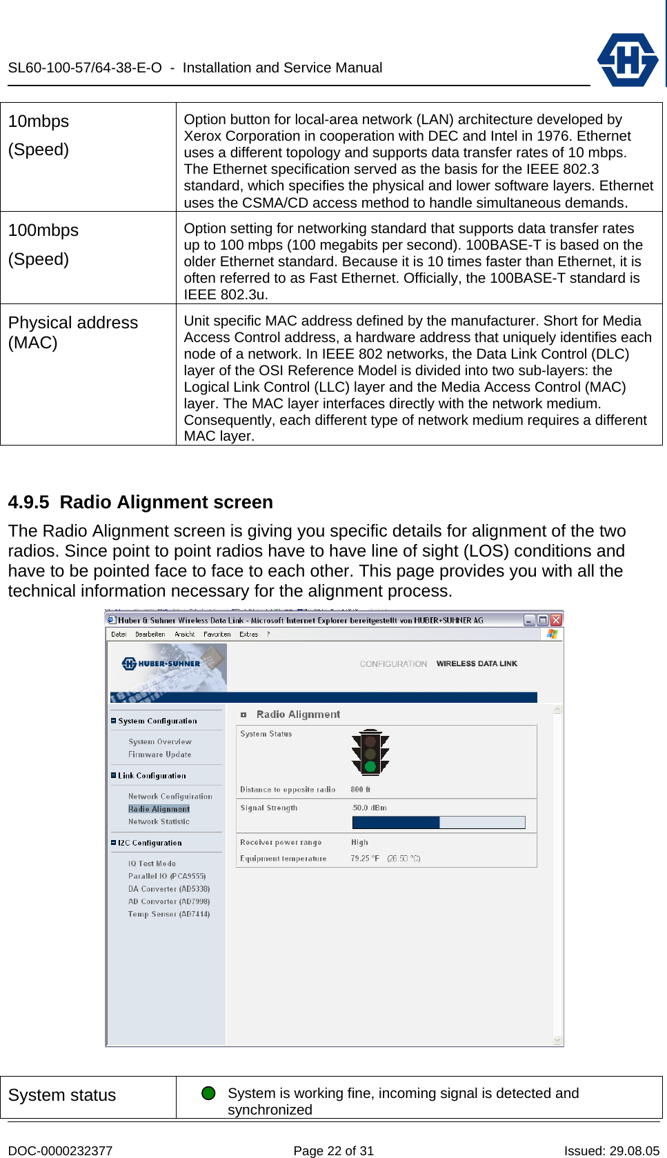 SL60-100-57/64-38-E-O  -  Installation and Service Manual   DOC-0000232377  Page 22 of 31  Issued: 29.08.05 10mbps (Speed) Option button for local-area network (LAN) architecture developed by Xerox Corporation in cooperation with DEC and Intel in 1976. Ethernet uses a different topology and supports data transfer rates of 10 mbps. The Ethernet specification served as the basis for the IEEE 802.3 standard, which specifies the physical and lower software layers. Ethernet uses the CSMA/CD access method to handle simultaneous demands. 100mbps (Speed) Option setting for networking standard that supports data transfer rates up to 100 mbps (100 megabits per second). 100BASE-T is based on the older Ethernet standard. Because it is 10 times faster than Ethernet, it is often referred to as Fast Ethernet. Officially, the 100BASE-T standard is IEEE 802.3u. Physical address (MAC) Unit specific MAC address defined by the manufacturer. Short for Media Access Control address, a hardware address that uniquely identifies each node of a network. In IEEE 802 networks, the Data Link Control (DLC) layer of the OSI Reference Model is divided into two sub-layers: the Logical Link Control (LLC) layer and the Media Access Control (MAC) layer. The MAC layer interfaces directly with the network medium. Consequently, each different type of network medium requires a different MAC layer.  4.9.5 Radio Alignment screen The Radio Alignment screen is giving you specific details for alignment of the two radios. Since point to point radios have to have line of sight (LOS) conditions and have to be pointed face to face to each other. This page provides you with all the technical information necessary for the alignment process.   System status  System is working fine, incoming signal is detected and synchronized 