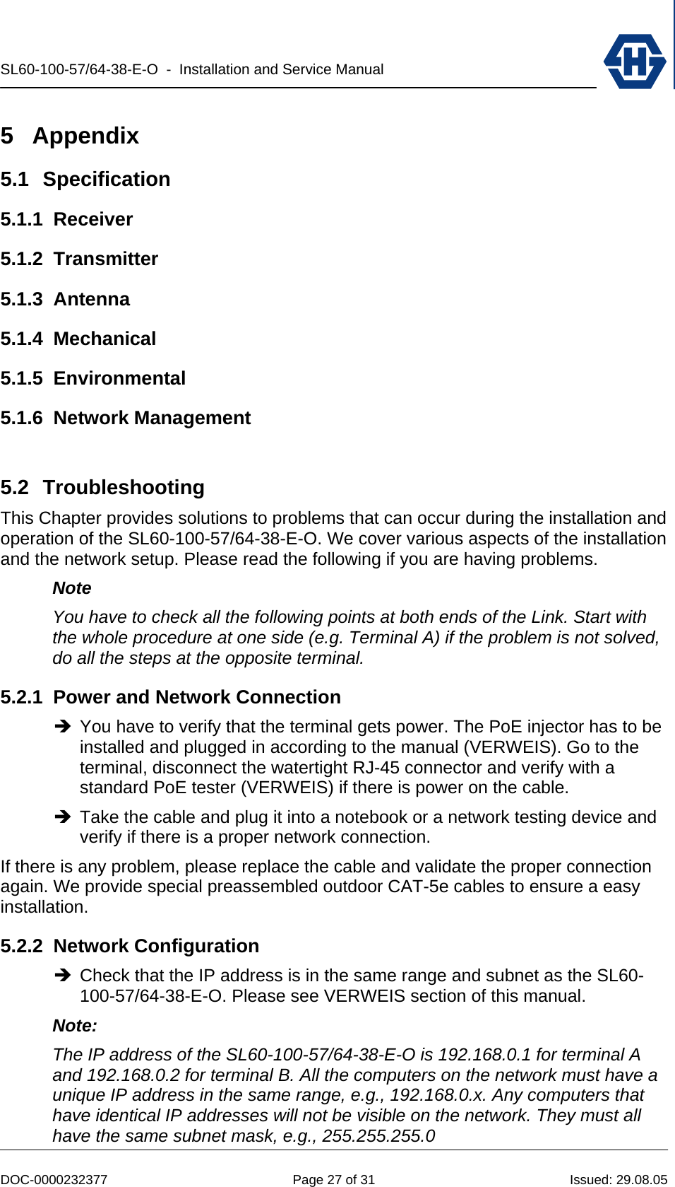 SL60-100-57/64-38-E-O  -  Installation and Service Manual   DOC-0000232377  Page 27 of 31  Issued: 29.08.05 5 Appendix 5.1 Specification 5.1.1 Receiver 5.1.2 Transmitter 5.1.3 Antenna 5.1.4 Mechanical 5.1.5 Environmental 5.1.6 Network Management  5.2 Troubleshooting  This Chapter provides solutions to problems that can occur during the installation and operation of the SL60-100-57/64-38-E-O. We cover various aspects of the installation and the network setup. Please read the following if you are having problems. Note You have to check all the following points at both ends of the Link. Start with the whole procedure at one side (e.g. Terminal A) if the problem is not solved, do all the steps at the opposite terminal.  5.2.1  Power and Network Connection Î You have to verify that the terminal gets power. The PoE injector has to be installed and plugged in according to the manual (VERWEIS). Go to the terminal, disconnect the watertight RJ-45 connector and verify with a standard PoE tester (VERWEIS) if there is power on the cable. Î Take the cable and plug it into a notebook or a network testing device and verify if there is a proper network connection. If there is any problem, please replace the cable and validate the proper connection again. We provide special preassembled outdoor CAT-5e cables to ensure a easy installation. 5.2.2 Network Configuration Î Check that the IP address is in the same range and subnet as the SL60-100-57/64-38-E-O. Please see VERWEIS section of this manual. Note:  The IP address of the SL60-100-57/64-38-E-O is 192.168.0.1 for terminal A and 192.168.0.2 for terminal B. All the computers on the network must have a unique IP address in the same range, e.g., 192.168.0.x. Any computers that have identical IP addresses will not be visible on the network. They must all have the same subnet mask, e.g., 255.255.255.0 