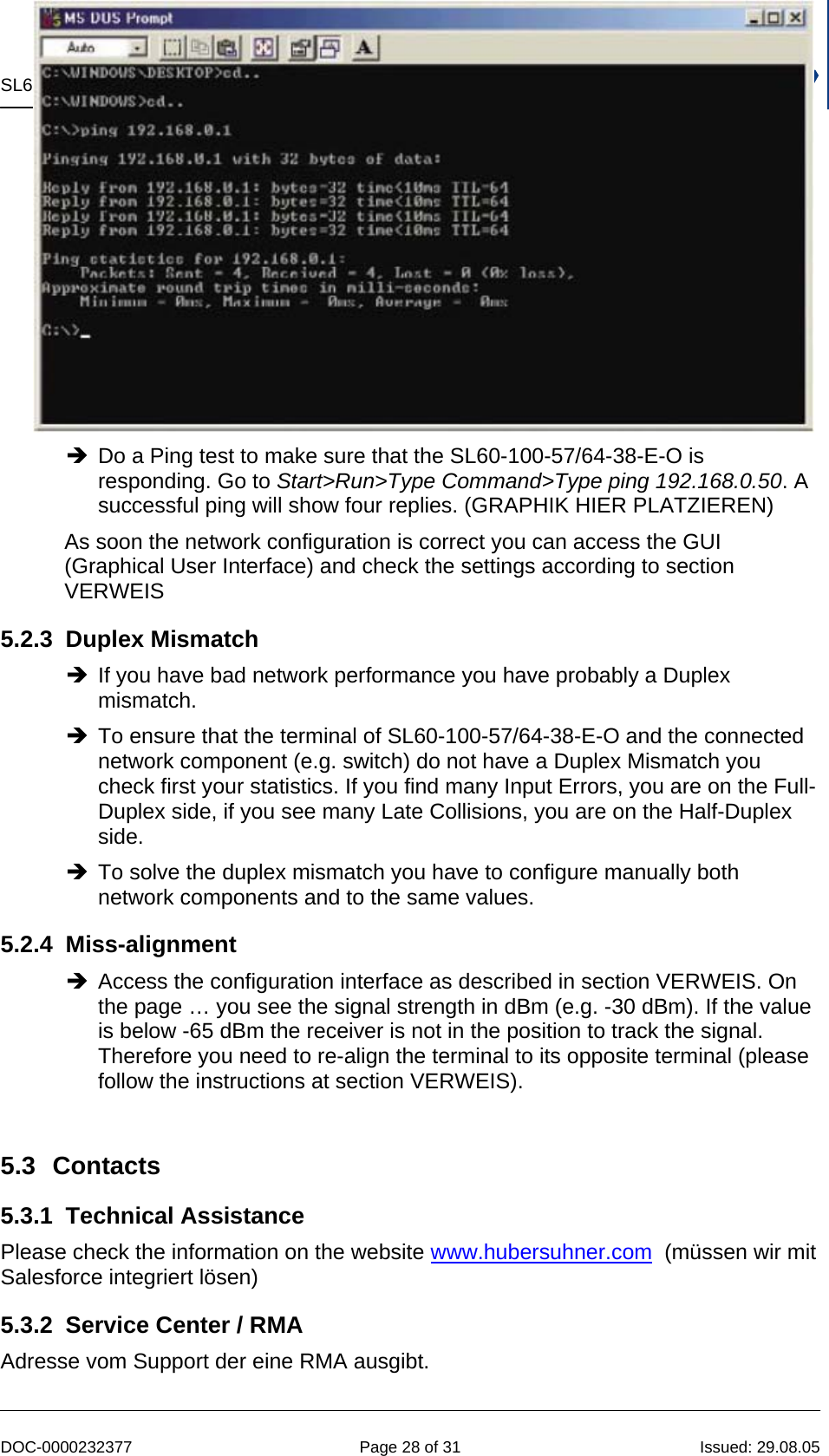 SL60-100-57/64-38-E-O  -  Installation and Service Manual   DOC-0000232377  Page 28 of 31  Issued: 29.08.05 Î Do a Ping test to make sure that the SL60-100-57/64-38-E-O is responding. Go to Start&gt;Run&gt;Type Command&gt;Type ping 192.168.0.50. A successful ping will show four replies. (GRAPHIK HIER PLATZIEREN) As soon the network configuration is correct you can access the GUI (Graphical User Interface) and check the settings according to section VERWEIS 5.2.3 Duplex Mismatch Î If you have bad network performance you have probably a Duplex mismatch. Î To ensure that the terminal of SL60-100-57/64-38-E-O and the connected network component (e.g. switch) do not have a Duplex Mismatch you check first your statistics. If you find many Input Errors, you are on the Full-Duplex side, if you see many Late Collisions, you are on the Half-Duplex side. Î To solve the duplex mismatch you have to configure manually both network components and to the same values. 5.2.4 Miss-alignment Î Access the configuration interface as described in section VERWEIS. On the page … you see the signal strength in dBm (e.g. -30 dBm). If the value is below -65 dBm the receiver is not in the position to track the signal. Therefore you need to re-align the terminal to its opposite terminal (please follow the instructions at section VERWEIS).   5.3 Contacts 5.3.1 Technical Assistance Please check the information on the website www.hubersuhner.com  (müssen wir mit Salesforce integriert lösen) 5.3.2  Service Center / RMA Adresse vom Support der eine RMA ausgibt. 