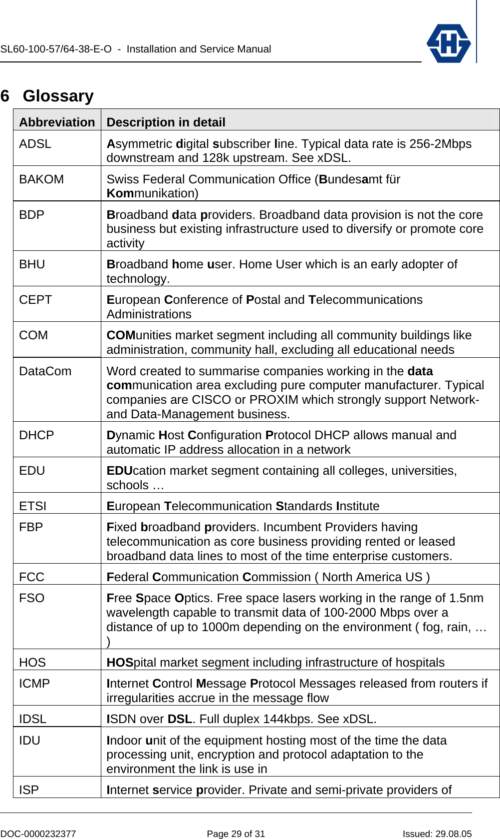 SL60-100-57/64-38-E-O  -  Installation and Service Manual   DOC-0000232377  Page 29 of 31  Issued: 29.08.05 6 Glossary Abbreviation  Description in detail ADSL  Asymmetric digital subscriber line. Typical data rate is 256-2Mbps downstream and 128k upstream. See xDSL. BAKOM  Swiss Federal Communication Office (Bundesamt für Kommunikation) BDP  Broadband data providers. Broadband data provision is not the core business but existing infrastructure used to diversify or promote core activity BHU  Broadband home user. Home User which is an early adopter of technology. CEPT  European Conference of Postal and Telecommunications Administrations COM  COMunities market segment including all community buildings like administration, community hall, excluding all educational needs  DataCom  Word created to summarise companies working in the data communication area excluding pure computer manufacturer. Typical companies are CISCO or PROXIM which strongly support Network- and Data-Management business. DHCP  Dynamic Host Configuration Protocol DHCP allows manual and automatic IP address allocation in a network  EDU  EDUcation market segment containing all colleges, universities, schools … ETSI  European Telecommunication Standards Institute  FBP  Fixed broadband providers. Incumbent Providers having telecommunication as core business providing rented or leased broadband data lines to most of the time enterprise customers. FCC  Federal Communication Commission ( North America US ) FSO  Free Space Optics. Free space lasers working in the range of 1.5nm wavelength capable to transmit data of 100-2000 Mbps over a distance of up to 1000m depending on the environment ( fog, rain, … )  HOS  HOSpital market segment including infrastructure of hospitals  ICMP  Internet Control Message Protocol Messages released from routers if irregularities accrue in the message flow IDSL  ISDN over DSL. Full duplex 144kbps. See xDSL. IDU  Indoor unit of the equipment hosting most of the time the data processing unit, encryption and protocol adaptation to the environment the link is use in ISP  Internet service provider. Private and semi-private providers of 