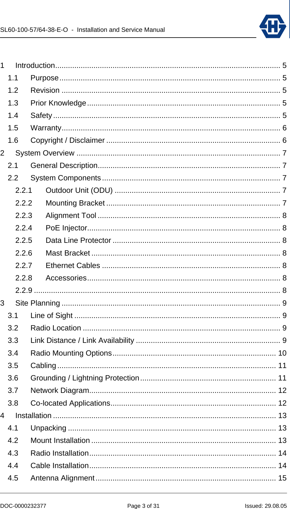 SL60-100-57/64-38-E-O  -  Installation and Service Manual   DOC-0000232377  Page 3 of 31  Issued: 29.08.05  1 Introduction.......................................................................................................... 5 1.1 Purpose........................................................................................................ 5 1.2 Revision ....................................................................................................... 5 1.3 Prior Knowledge........................................................................................... 5 1.4 Safety........................................................................................................... 5 1.5 Warranty....................................................................................................... 6 1.6 Copyright / Disclaimer .................................................................................. 6 2 System Overview ................................................................................................ 7 2.1 General Description...................................................................................... 7 2.2 System Components.................................................................................... 7 2.2.1 Outdoor Unit (ODU) .............................................................................. 7 2.2.2 Mounting Bracket .................................................................................. 7 2.2.3 Alignment Tool ...................................................................................... 8 2.2.4 PoE Injector........................................................................................... 8 2.2.5 Data Line Protector ............................................................................... 8 2.2.6 Mast Bracket ......................................................................................... 8 2.2.7 Ethernet Cables .................................................................................... 8 2.2.8 Accessories........................................................................................... 8 2.2.9 .................................................................................................................... 8 3 Site Planning ....................................................................................................... 9 3.1 Line of Sight ................................................................................................. 9 3.2 Radio Location ............................................................................................. 9 3.3 Link Distance / Link Availability .................................................................... 9 3.4 Radio Mounting Options............................................................................. 10 3.5 Cabling....................................................................................................... 11 3.6 Grounding / Lightning Protection................................................................ 11 3.7 Network Diagram........................................................................................ 12 3.8 Co-located Applications.............................................................................. 12 4 Installation ......................................................................................................... 13 4.1 Unpacking .................................................................................................. 13 4.2 Mount Installation ....................................................................................... 13 4.3 Radio Installation........................................................................................ 14 4.4 Cable Installation........................................................................................ 14 4.5 Antenna Alignment..................................................................................... 15 