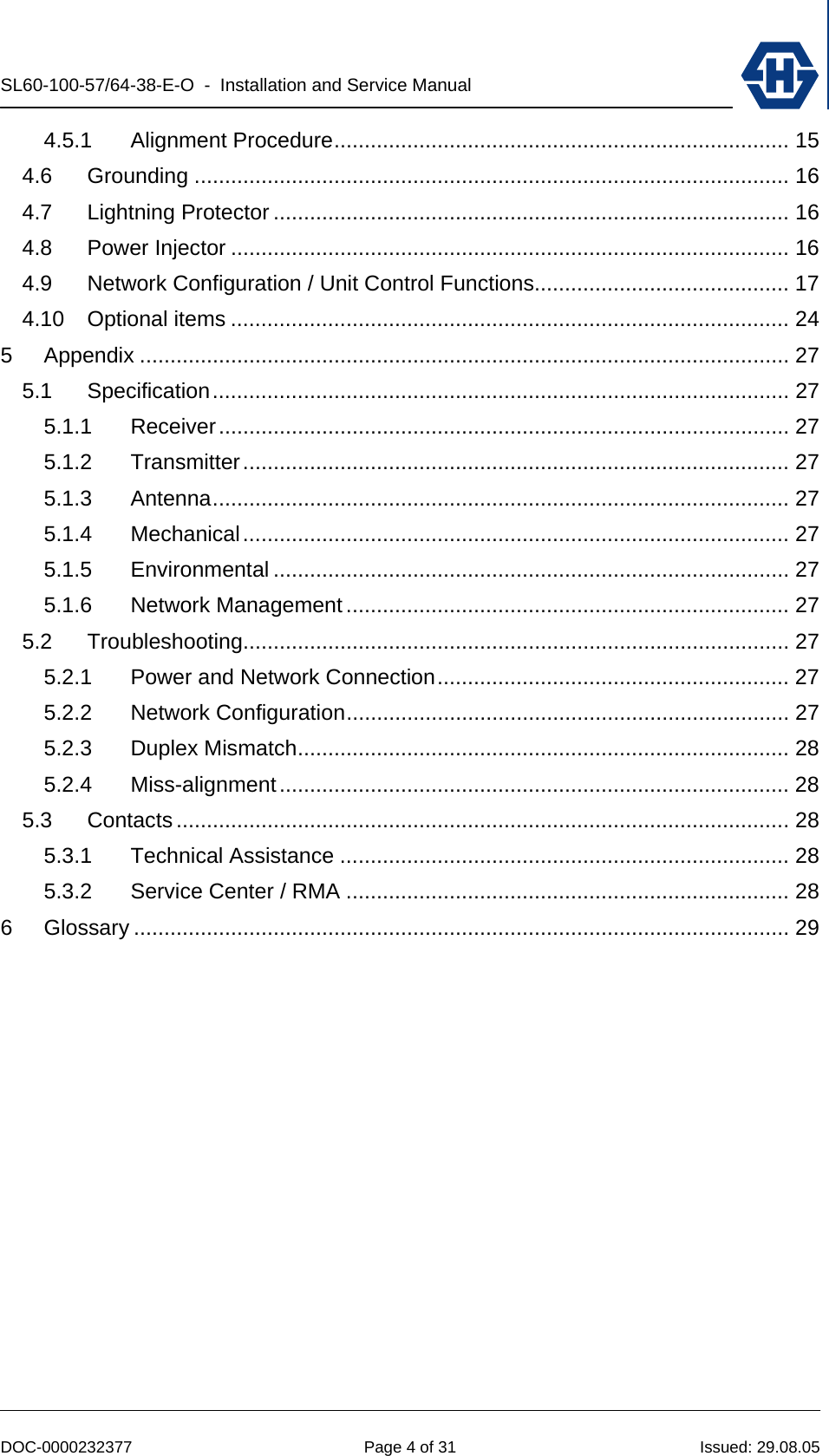 SL60-100-57/64-38-E-O  -  Installation and Service Manual   DOC-0000232377  Page 4 of 31  Issued: 29.08.05 4.5.1 Alignment Procedure........................................................................... 15 4.6 Grounding .................................................................................................. 16 4.7 Lightning Protector ..................................................................................... 16 4.8 Power Injector ............................................................................................ 16 4.9 Network Configuration / Unit Control Functions.......................................... 17 4.10 Optional items ............................................................................................ 24 5 Appendix ........................................................................................................... 27 5.1 Specification............................................................................................... 27 5.1.1 Receiver.............................................................................................. 27 5.1.2 Transmitter.......................................................................................... 27 5.1.3 Antenna............................................................................................... 27 5.1.4 Mechanical.......................................................................................... 27 5.1.5 Environmental ..................................................................................... 27 5.1.6 Network Management ......................................................................... 27 5.2 Troubleshooting.......................................................................................... 27 5.2.1 Power and Network Connection.......................................................... 27 5.2.2 Network Configuration......................................................................... 27 5.2.3 Duplex Mismatch................................................................................. 28 5.2.4 Miss-alignment.................................................................................... 28 5.3 Contacts..................................................................................................... 28 5.3.1 Technical Assistance .......................................................................... 28 5.3.2 Service Center / RMA ......................................................................... 28 6 Glossary ............................................................................................................ 29  